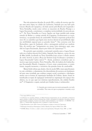 Nas três primeiras décadas do século XX, a cadeia de morros que for-ma 
uma meia elipse na cidade de Cachoeira, limitada por um lado pelo 
Cucuí e Riacho da Capapina, e do lado oposto pelo Riacho do Caquende e 
Terra Vermelha, tendo como vértice as nascentes do Riacho Pitanga e a 
Lagoa Encantada, constituíam a complexa territorialidade do povo-de-san-to382. 
Da Terra Vermelha ao Cucuí, ligados em larga medida pela antiga 
estrada de Belém e a antiga estrada da Capapina, localizavam-se as roças, 
terreiros, e as grandes festas de candomblé. Devido à repressão policial dos 
anos 20, os caminhos que ligam esses morros devem ter possibilitado algu-ma 
mobilidade espacial para as grandes festas383. Em conversa com Seu 
Bernardino, ogan do Sejahundè, sobre a perseguição policial aos candom-blés, 
ele revelou que “antigamente era assim, hoje estávamos aqui, ama-nhã 
na Lagoa Encantada, depois pros lados de Capoeiruçu”384. 
No período aqui estudado, o principal caminho para a Lagoa Encan-tada 
era a ladeira (morro) da Cadeia. Segundo Seu Agenor, o povo da casa 
de Mãe Judith, localizada na Terra Vermelha (cujo acesso é obtido através 
de outro morro), ia para a Roça de Ventura (cuja localização é próxima a 
Lagoa Encantada) “pelos matos”385. Assim, podemos considerar que os 
morros aqui mencionados, Terra Vermelha, Alto da Ladeira da Cadeia (La-goa 
Encantada), Bitedô, Capapina e Cucuí, eram comunicantes, e consti-tuíam, 
naquele momento, o território das grandes festas de candomblé. 
Muniz Sodré afirma que desde o fim do século XIX e mais especificamen-te 
com a abolição, o afastamento dos descendentes de escravos era fundamen-tal 
para uma sociedade que sonhava romper social, econômica e ideologica-mente 
com as formas de organização herdadas da Colônia. Assim, foram in-tensificadas 
as regras de segregação territorial na organização dos espaços bra-sileiros, 
ou, no que aqui nos interessa especificamente, das cidades brasilei-ras386. 
O fragmento a seguir, narrado por Gaiaku Luiza, é esclarecedor: 
[...] mamãe que contava que era muito perseguido, era tudo 
escondido. Teve uma vez que eu perguntei a mamãe, eu já 
382 Ver mapa (1915) em anexo. 
383 Lembremos da curandeira Arlinda e de Maria Romana (organizadoras de um candomblé no Arraial de 
Almas, próximo a cidade de Feira de Santana) que, devido a perseguição da imprensa e da polícia, estavam 
constantemente mudando o local de suas práticas mágico-terapêuticas, ver: Capítulo 2. A ORDEM. 3 set. 
1904. p. 2. Também Mãe Aleijadinha entre a Capapina e a Lagoa Encantada. 
384 Ogan Bernardino. 6 abr. 2006. O morro da Capapina é contíguo ao morro do Capoeiruçu. 
385 Informação fornecida por Hermógenes Cardoso Almeida, Seu Agenor (1926). 4 abr. 2006. 
386 SODRÉ, Muniz. O terreiro e a cidade: a forma social negro-brasileira. Petrópolis: Vozes, 1988. p. 21-45. 
O Poder dos Candomblés / 169 
 