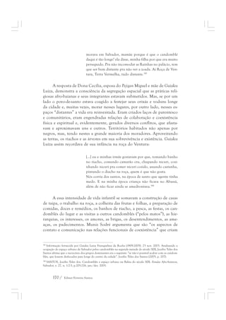 morava em Salvador, mamãe porque é que o candomblé 
daqui é tão longe? ela disse, minha filha por que era muito 
perseguido. Pra não incomodar as Rainhas no palácio, tem 
que ser bem distante pra não ver a zoada. Aí Roça de Ven-tura, 
170 / Edmar Ferreira Santos 
Terra Vermelha, tudo distante.387 
A resposta de Dona Cecília, esposa do Pejigan Miguel e mãe de Gaiaku 
Luiza, demonstra a consciência da segregação espacial que as práticas reli-giosas 
afro-baianas e seus integrantes estavam submetidos. Mas, se por um 
lado o povo-de-santo estava coagido a festejar seus orixás e voduns longe 
da cidade e, muitas vezes, morar nesses lugares, por outro lado, nesses es-paços 
“distantes” a vida era reinventada. Eram criados laços de parentesco 
e comunitários, eram engendradas relações de colaboração e coexistência 
física e espiritual e, evidentemente, gerados diversos conflitos, que afasta-vam 
e aproximavam uns e outros. Territórios habitados não apenas por 
negros, mas, tendo nestes a grande maioria dos moradores. Aproveitando 
as terras, os riachos e as árvores em sua sobrevivência e existência. Gaiaku 
Luiza assim recordava de sua infância na roça do Ventura: 
[...] eu e minhas irmãs gostavam por que, tomando banho 
no riacho, comendo camarão cru, chupando nicuri, cozi-nhando 
nicuri pra comer nicuri cozido, assando castanha, 
pintando o diacho na roça, quem é que não gosta. 
Nós corria dos santos, na época de santo que agente tinha 
medo. E na minha época criança não ficava no Abassá, 
além de não ficar ainda se amedrontava.388 
A essa intensidade de vida infantil se somavam a construção de casas 
de taipa, o trabalho na roça, a colheita das frutas e folhas, a preparação de 
comidas, doces e remédios, os banhos de riacho, a pesca, as festas, os can-domblés 
do lugar e as visitas a outros candomblés (“pelos matos”), as hie-rarquias, 
os interesses, os amores, as brigas, os desentendimentos, as ame-aças, 
os padecimentos. Muniz Sodré argumenta que são “os aspectos de 
contato e comunicação nas relações funcionais de coexistência” que criam 
387 Informação fornecida por Gaiaku Luiza Franquelina da Rocha (1909-2005). 23 nov. 2003. Analisando a 
ocupação do espaço urbano de Salvador pelos candomblés na segunda metade do século XIX, Jocélio Teles dos 
Santos afirma que o raciocínio dos grupos dominantes era o seguinte: “se não é possível acabar com os candom-blés, 
que fossem deslocados para longe do centro da cidade”. Jocélio Teles dos Santos (2005, p. 207). 
388 SANTOS, Jocélio Teles dos. Candomblés e espaço urbano na Bahia do século XIX. Estudos Afro-Asiáticos, 
Salvador, v. 27, n. 1-2-3, p.205-226, jan./dez. 2005. 
 