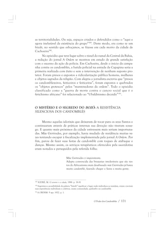 as territorialidades. Ou seja, espaços criados e defendidos como o “aqui e 
agora inelutável da existência do grupo”389. Deste modo, era como se um 
bitedô, no sentido que esboçamos, se fizesse em cada morro da cidade de 
Cachoeira390. 
No episódio que teve lugar sobre o túnel do ramal da Central da Bahia, 
a redação do jornal A Ordem se mostrou em estado de grande satisfação 
com o sucesso da ação da polícia. Em Cachoeira, desde o início da campa-nha 
contra os candomblés, a batida policial na estrada da Capapina seria a 
primeira realizada com êxito e sem a intervenção de nenhum suposto pro-tetor. 
Foram presos e expostos a ridicularização pública homens, mulheres 
e objetos sagrados da religião. Com alegria o jornalista escrevia que “presos 
os candomblezeiros, feiticeiros e feiticeiras”, foram expostos e quebrados 
os “objetos grotescos” pelos “mantenedores da ordem”. Todo o episódio 
classificado como a “guerra de morte contra o cancro social que é o 
fetichismo africano” foi relacionado ao “Ubaldinismo decaído”391. 
O MISTÉRIO E O SEGREDO DO BOZÓ: A RESISTÊNCIA 
SILENCIOSA DOS CANDOMBLÉS 
Mesmo aquelas ialorixás que deixaram de tocar para os seus Santos e 
continuaram através de práticas internas sua devoção não tiveram sosse-go. 
E quanto mais próximos da cidade estivessem mais seriam importuna-das. 
Mãe Gertrudes, por exemplo, havia mudado de residência muitas ve-zes 
tentando escapar à fiscalização implementada pelo jornal A Ordem. Por 
fim, parou de fazer suas festas de candomblé com toques de atabaque e 
danças. Mesmo assim, os serviços terapêuticos oferecidos pela sacerdotisa 
eram notados e perseguidos pela referida folha: 
Mãe Gertrudes é impenitente. 
Adepta convencida das bruxarias intoleráveis que são res-tos 
do Africanismo mais desabusado mãe Gertrudes já bateu 
muito candomblé, fazendo chegar o Santo a muita gente. 
389 SODRÉ, M. O terreiro e a cidade, 1988. p. 18-19. 
390 Sugerimos a possibilidade da palavra “bitedô” significar o lugar onde indivíduos se instalam, criam e recriam 
suas experiências individuais e coletivas, numa comunidade, quilombo ou candomblé. 
391 A ORDEM. 9 ago. 1922. p. 1. 
O Poder dos Candomblés / 171 
 