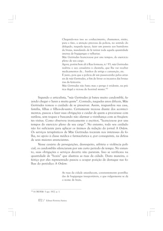 Chegando-nos isso ao conhecimento, chamamos, então, 
para o fato, a atenção preciosa da polícia, no sentido do 
delegado, naquela época, fazer um passeio aos bastidores 
da bruxa, mandando de lá retirar toda aquela quantidade 
imensa de bugigangas e velharias. 
Mãe Gertrudes licenciou-se por uns tempos, do exercício 
pleno de seu cargo. 
Agora, porém bem ali à Rua formosa, n.º 93, mãe Gertrudes 
reabriu o seu consultório à clientela, que lhe vai receber 
medicamentos de... banhos de urtiga e cansanção, etc. 
É justo, pois que a polícia dê um passeiozinho pelos arrai-ais 
de mãe Gertrudes, a fim de livrar os incautos das bruxa-rias 
da feiticeira. 
Mãe Gertrudes não bate; mas o perigo é evidente, na prá-tica 
172 / Edmar Ferreira Santos 
ilegal e viciosa do horrível mister.392 
Segundo o articulista, “mãe Gertrudes já bateu muito candomblé, fa-zendo 
chegar o Santo a muita gente”. Contudo, naqueles anos difíceis, Mãe 
Gertrudes tomou o cuidado de se preservar. Assim, resguardou sua casa, 
família, filhas e filhos-de-santo. Certamente receosa diante dos aconteci-mentos, 
passou a fazer suas obrigações e cuidar de quem a procurasse com 
sutileza, sem toques e buscando não alarmar a vizinhança com as freqüen-tes 
visitas. Como observou ironicamente o escritor, “licenciou-se por uns 
tempos do exercício pleno de seu cargo”. No entanto, todo seu cuidado 
não foi suficiente para aplacar os ânimos da redação do jornal A Ordem. 
Os serviços terapêuticos de Mãe Gertrudes tocavam nos interesses da fo-lha, 
no apoio à classe médica e farmacêutica e, por conseguinte, na defesa 
de seus maiores anunciantes. 
Nesse cenário de perseguições, desrespeito, arbítrio e violência poli-cial, 
os candomblés silenciaram por um curto período de tempo. No entan-to, 
suas obrigações e serviços decerto não pararam. Isso se verificava na 
quantidade de “bozós” que alastrou as ruas da cidade. Desta maneira, o 
feitiço por eles representado passou a ocupar posição de destaque nas fo-lhas 
do periódico A Ordem: 
As ruas da cidade amanhecem, constantemente pontilha-das 
de bugigangas insuportáveis, a que vulgarmente se dá 
o nome de bozós. 
392 A ORDEM. 5 ago. 1922. p. 1. 
 
