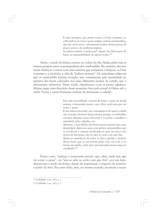 É uma intrujices que atenta contra os bons costumes, sa-crificando- 
se às vezes e quase sempre, pobres animaizinhos, 
que vão servir para o abominável tempero dessas provas de 
pouco asseio e de nenhuma higiene. 
A polícia poderia “condecorar” alguns dos fabricantes de 
bozós, na impossibilidade de agarrar todos.393 
Assim, o medo do feitiço entrava na ordem do dia. Andar pelas ruas se 
tornou perigoso para os perseguidores dos candomblés. No entanto, eles ten-tavam 
disfarçar o temor com uma oratória que reclamava a limpeza, os bons 
costumes e a proteção à vida de “pobres animais”. Os articulistas julgavam 
que os candomblés haviam recuado, mas constatavam, pela quantidade ex-pressiva 
dos bozós colocados nos mais diferentes pontos da cidade, que o 
africanismo sobrevivia. Deste modo, classificava-o com os piores adjetivos. 
Abaixo segue uma descrição desse momento feita pelo jornal A Ordem sob o 
título “bozós e várias bruxarias enchem de fetichismo a cidade”: 
Em cada encruzilhada o monte de feijão e azeite de dendê 
ameaça o transeunte pacato, que, aliás, nada tem que ver 
como o peixe. 
E um aspecto horrível, em conseqüência do qual a cidade 
não se pode conservar limpa mesmo porque os embrulhos 
enormes algumas vezes, estouram e se põem a espalhar a 
imundície pelas calçadas, etc. 
Ademais, o mau hábito dos bozós encerra muitas vezes uma 
despiedade clamorosa para com pobres animaizinhos que 
se sacrificam e matam envolvendo-os após em laços sun-tuosos 
de fita preta, não se sabe ao certo com que fim. 
Quase ao amanhecer de todos os dias é grande o número 
desses bozós, que se encontram pelas ruas, em toda a ex-tensão 
da cidade, onde quer que haja pelo menos uma en-cruzilhada. 
O Poder dos Candomblés / 173 
394 
Frases como “ameaça o transeunte pacato, que, aliás, nada tem que 
ver como o peixe”, ou “não se sabe ao certo com que fim”, por um lado, 
denunciam o medo do feitiço diante da inquietação a respeito do mistério 
e poder do bozó. Por outro lado, mas, no mesmo sentido, mostram a neces- 
393 A ORDEM. 13 fev. 1923. p. 1. 
394 A ORDEM. 1 ago. 1923. p. 1. 
 