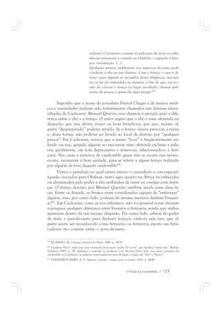 indireto. O primeiro consiste na aplicação de ervas ou subs-tâncias 
venenosas à comida ou à bebida; o segundo é feito 
por encantação. [...] 
Qualquer pessoa, indiferente aos negócios da seita, pode 
conduzir o ebó ao seu destino. Com o feitiço o caso é di-verso: 
para alguém se incumbir dessa diligência, necessá-rio 
se faz ser entendido na matéria, a fim de que, na oca-sião 
de colocar o feitiço no lugar escolhido, chamar pelo 
nome da pessoa a quem ele deva atingir.399 
Suponho que o nome do jornalista Durval Chagas e de muitos médi-cos 
e autoridades tenham sido furtivamente chamados nas diversas encru-zilhadas 
de Cachoeira. Manuel Querino nos chamou a atenção para a dife-rença 
entre o ebó e o feitiço. O autor sugere que o ebó é uma oferenda ou 
despacho que visa aliviar, trazer ou levar benefícios, por isso, mesmo al-guém 
“despreparado” poderia arriá-lo. Já o feitiço visaria provocar a ruína 
e, desta forma, não poderia ser levado ao local de destino por “qualquer 
pessoa”. Em Cachoeira, nota-se que o termo “bozó” é freqüentemente uti-lizado 
na rua, quando alguém ao encontrar uma oferenda exclama a pala-vra, 
geralmente, em tom depreciativo e temeroso, relacionando-o a feiti-çaria. 
Nas casas e terreiros de candomblé quase não se escuta esse termo, 
exceto, raramente é bem verdade, para se referir a algum feitiço realizado 
por alguém de fora daquele candomblé400. 
Vimos o paradoxo no qual estava imerso o curandeiro e, em especial, 
àqueles iniciados para Obaluaê, tanto aqui quanto na África reconhecidos 
ou abominados pelo poder a eles atribuídos de curar ou castigar com doen-ças. 
O feitiço descrito por Manuel Querino também revela essas duas fa-ces. 
Entre os Azande, os bruxos eram considerados capazes de “embruxar” 
alguém, mas, por outro lado, podiam da mesma maneira desfazer bruxari-as401. 
Em Cachoeira, como já nos referimos, não foi possível notar durante 
a pesquisa qualquer diferença entre bruxaria e feitiçaria, sendo que ambos 
aparecem dentro de um mesmo diapasão. Por outro lado, sabe-se do poder 
de mães e pais-de-santo para desfazer feitiços, embora seja raro que al-guém 
aceite ser reconhecido como feiticeiro ou feiticeira, exceto nas brin-cadeiras 
O Poder dos Candomblés / 175 
tão comum entre o povo-de-santo. 
399 QUERINO, M. Costumes africanos no Brasil, 1988. p. 54-55. 
400 A palavra “bozó” talvez seja uma corruptela da locução iorubá “bó ti wu”, que significa “assim seja”. Michka 
Sachnine (1997, p. 78). Agradeço a sugestão ao professor Luis Nicolau Parés; hoje, nas casas e terreiros de 
candomblé em Cachoeira, as palavras mais freqüentes para designar a magia são “ebó” e “feitiço”. 
401 EVANS-PRITCHARD, E. E. Bruxaria, oráculos e magia entre os azande, 1978. p. 44-45. 
 