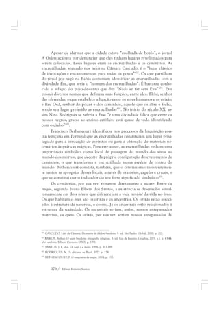 Apesar de alarmar que a cidade estava “coalhada de bozós”, o jornal 
A Ordem acabava por denunciar que eles tinham lugares privilegiados para 
serem colocados. Esses lugares eram as encruzilhadas e os cemitérios. As 
encruzilhadas, segundo nos informa Câmara Cascudo, é o “lugar clássico 
de invocações e encantamentos para todos os povos”402. Os que partilham 
do ritual jeje-nagô na Bahia costumam identificar as encruzilhadas com a 
divindade Exu, que seria o “homem das encruzilhadas”. É bastante conhe-cido 
o adágio do povo-de-santo que diz: “Nada se faz sem Exu”403. Exu 
possui diversos nomes que definem suas funções, entre eles: Elebó, senhor 
das oferendas, o que estabelece a ligação entre os seres humanos e os orixás; 
e Exu Onã, senhor do poder e dos caminhos, aquele que os abre e fecha, 
sendo seu lugar preferido as encruzilhadas404. No início do século XX, as-sim 
Nina Rodrigues se referia a Exu: “é uma divindade fálica que entre os 
nossos negros, graças ao ensino católico, está quase de todo identificado 
com o diabo”405. 
Francisco Bethencourt identificou nos processos da Inquisição con-tra 
feitiçaria em Portugal que as encruzilhadas constituíam um lugar privi-legiado 
para a invocação de espíritos ou para a obtenção de materiais ne-cessários 
às práticas mágicas. Para este autor, as encruzilhadas tinham uma 
importância simbólica como local de passagem do mundo dos vivos ao 
mundo dos mortos, que decorre da própria configuração do cruzamento de 
caminhos, o que transforma a encruzilhada numa espécie de centro do 
mundo. Bethencourt constata, também, que o cristianismo insistentemen-te 
tentou se apropriar desses locais, através de oratórios, capelas e cruzes, o 
que se constitui outro indicador do seu forte significado simbólico406. 
Os cemitérios, por sua vez, remetem diretamente a morte. Entre os 
nagôs, segundo Juana Elbein dos Santos, a existência se desenvolve simul-taneamente 
em dois níveis que diferenciam a vida no àiyé da vida no òrun. 
Os que habitam o òrun são os orixás e os ancestrais. Os orixás estão associ-ados 
à estrutura da natureza, o cosmo. Já os ancestrais estão relacionados à 
estrutura da sociedade. Os ancestrais seriam, assim, nossos antepassados 
materiais, os eguns. Os orixás, por sua vez, seriam nossos antepassados di- 
402 CASCUDO. Luís da Câmara. Dicionário do folclore brasileiro. 9. ed. São Paulo: Global, 2000. p. 212. 
403 RAMOS, Arthur. O negro brasileiro: etnografia religiosa. 5. ed. Rio de Janeiro: Graphia, 2001. v.1. p. 43-44. 
Ver também: Edison Carneiro (2002, p. 139). 
404 SANTOS, J. E. dos. Os nagô e a morte, 1998. p. 183-199. 
405 RODRIGUES, N. Os africanos no Brasil, 1977. p. 228. 
406 BETHENCOURT, F. O imaginário da magia, 2004. p. 132. 
176 / Edmar Ferreira Santos 
 