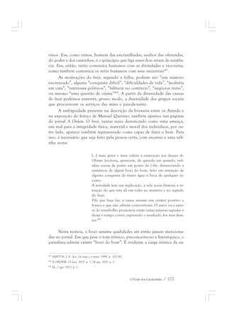vinos. Exu, como vimos, homem das encruzilhadas, senhor das oferendas, 
do poder e dos caminhos, é o princípio que liga esses dois níveis de existên-cia. 
Exu, então, tanto comunica humanos com as divindades e vice-versa, 
como também comunica os seres humanos com seus ancestrais407. 
As motivações do bozó, segundo a folha, podiam ser: “um namoro 
encrencado”, alguma “conquista difícil”, “dificuldades de vida”, “moléstia 
em casa”, “interesses políticos”, “falência no comércio”, “negócios ruins”, 
ou mesmo “uma questão de ciúme”408. A partir da diversidade das causas 
do bozó podemos entrever, grosso modo, a diversidade dos grupos sociais 
que procuravam os serviços das mães e pais-de-santo. 
A ambiguidade presente na descrição da bruxaria entre os Azande e 
na exposição do feitiço de Manuel Querino, também aparece nas páginas 
do jornal A Ordem. O bozó, tantas vezes denunciado como uma ameaça, 
um mal para a integridade física, material e moral dos indivíduos, por ou-tro 
lado, aparece também representado como capaz de fazer o bem. Para 
isso, é necessário que seja feito pela pessoa certa, com encantos e uma veli-nha 
O Poder dos Candomblés / 177 
acesa: 
[...] mais grave e mais solene a veneração aos deuses do 
Olimpo fetichista, aparecem, de quando em quando, veli-nhas 
acesas de ponto em ponto da Urbs, denunciando a 
existência de algum bozó do bom, feito em intenção de 
alguma conquista de trazer água à boca de qualquer in-cauto. 
A novidade tem sua explicação, a vela acesa ilumina a in-tenção 
do que esta ali em volto no mistério e no segredo 
do bozó. 
Dês que haja luz, a causa assume um caráter positivo e 
franco e que não admite controvérsias. O autor ou a auto-ra 
do trambolho pronuncia então umas palavras sagradas e 
deixa o tempo correr, esperando o resultado dos seus dese-jos. 
409 
Nesta notícia, o bozó assume qualidades até então jamais menciona-das 
no jornal. Em que pese o tom irônico, preconceituoso e hierárquico, o 
jornalista admite existir “bozó do bom”. É evidente a carga irônica da ex- 
407 SANTOS, J. E. dos. Os nagô e a morte, 1998. p. 102-181. 
408 A ORDEM. 25 mar. 1925. p. 1, 24 ago. 1921. p. 1. 
409 Id., 1 ago. 1923. p. 1. 
 