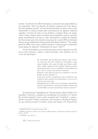 pressão. A partir de um olhar hierárquico, pressupõe uma ingenuidade na 
sua preparação “feito em intenção de alguma conquista de trazer água à 
boca de qualquer incauto”. O que daria positividade ao feitiço seria a vela, 
iluminando os desejos levados pelo encantamento de algumas “palavras 
sagradas”. A ironia do texto nos faz lembrar a tradição ibérica da magia, 
onde o feitiço sempre esteve envolvido num imaginário erótico, represen-tando 
encantamentos de amor e ódio, alcoviteirices e perdas de virginda-de. 
Esses temas que eram tratados com graça até o século XVI na literatura 
ibérica, foram amplamente demonizados pela Igreja Católica.410 No código 
penal de 1890, como vimos, também aparece a crença de que os feiticeiros 
eram capazes de despertar “sentimentos de amor e ódio”411. 
O tom do jornalista, por incrível que pareça menos agressivo em rela-ção 
ao bozó, deveu-se a quem o estava portando, como podemos ver no 
correr da reportagem: 
As criaturinhas, que reconhecemos depois e que os leito-res, 
178 / Edmar Ferreira Santos 
aqui para nós estão cansados de contemplar e cujas 
graças ninguém seria capaz de julgar que fossem render 
culto a Ogan, seguiam em boa marcha, olhando constan-temente 
para atrás, a ver se a criadinha corria parelhas com 
elas e não se atrasava na marcha de resistência. 
Pararam a certa altura de certa rua e deixaram ai um em-brulho 
de bom tamanho [...]. 
E iam para levantar acampamento, após acenderem uma 
velinha de sebo, quando nos apresentamos, a ver se se tra-tava 
de cousa mais seria. 
Empalideceram elas. Mas, nós as consolamos, dizendo-lhes 
que não reprovávamos as crenças de ninguém, máxime com 
a naturalidade com que encantadoras meninas estavam.412 
As meninas que “empalideceram” deviam mesmo além da beleza “en-cantadora” 
pertencer a famílias da consideração do jornalista. O “embru-lho 
de bom tamanho” estava sendo carregado pela “criadinha”, a quem o 
diretor do jornal A Ordem, certamente, não pouparia a alcunha de feiticei-ra, 
caso estivesse sozinha. Contudo, nota-se que mesmo o Sr. Durval Cha- 
410 BETHENCOURT, F. O imaginário da magia, 2004. 
411 BRASIL. Decreto-lei nº. 847, de 11 de outubro de 1890. Promulga o Código Penal dos Estados Unidos do 
Brasil. p. 210-223. 
412 A ORDEM. 1 ago. 1923. p. 1. 
 