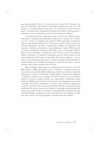 gas, aparentemente sólido em suas posições a respeito da feitiçaria, era 
capaz de flexibilizar suas opiniões a depender de quem praticasse o ato. Na 
ocasião, o jornalista alegou mesmo que “não reprovava as crenças de nin-guém”. 
As graças das encantadoras meninas de família transformaram o 
jornalista, como por feitiçaria, num ícone da tolerância religiosa. 
O desejo de setores oligárquicos que lutavam pela administração 
municipal e estadual, personificados localmente na atuação dos jornalis-tas, 
era o poder. A campanha do jornal A Ordem para fazer desaparecer 
todo vestígio cultural africano era “uma bala na agulha” desses setores, que 
incluía proprietários de terras, comerciantes, médicos, farmacêuticos, ad-vogados, 
jornalistas, professores e representantes da igreja. Mesmo práti-cas 
antes consideradas inofensivas pela folha, como os presentes à Mãe d’ 
Água, eram condenadas a pretexto de serem “prova constante de espíritos 
dados a bruxarias”. A silenciosa resistência, por seu turno, pode ser bem 
representada pela obstinação na retomada das funções religiosas, com ou 
sem o uso de atabaques, pela busca e criação de espaços mais afastados do 
núcleo urbano para instalação do terreiro e realização das festas e, especi-almente, 
O Poder dos Candomblés / 179 
pelo recurso propiciatório do bozó. 
Mãe Gertrudes, silenciando seus atabaques para preservar o seu axé; 
Mãe Paulina e Mãe Aleijadinha, com a insistente e renovada força para 
não acabar a festa; Gaiaku Maria Ogorensì, pondo uma venda nos olhos da 
imprensa em relação ao Sejahundè; ou Mãe Judith, constituindo advogado 
e exigindo o respeito a sua condição de cidadã brasileira, com os mesmos 
direitos e deveres, revelam atitudes que representam a dignidade dessas 
senhoras. Mulheres que lutaram com as armas que dispunham contra uma 
sociedade que tentava rebaixá-las à condição mais aviltante e desprezível 
na escala social. Isso elas não poderiam deixar. Afinal, para aqueles que as 
conheciam de perto, eram elas as distintas e honradas representantes das 
“heranças do africanismo” na cidade. Ou, pluralizando as palavras do ogan 
Candola: Rainhas, mulheres de ouro, mães-de-santo tão perfeitas ou mais 
que mães carnais, de espiritualidades veneradas em toda a Bahia. 
 