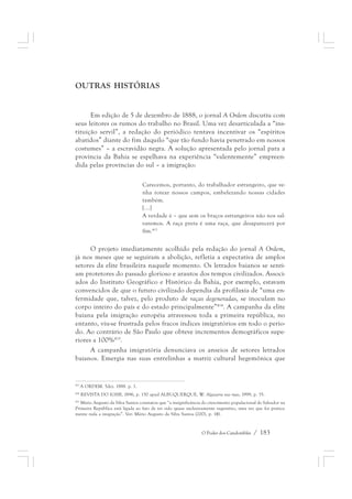 O Poder dos Candomblés / 183 
OUTRAS HISTÓRIAS 
Em edição de 5 de dezembro de 1888, o jornal A Ordem discutiu com 
seus leitores os rumos do trabalho no Brasil. Uma vez desarticulada a “ins-tituição 
servil”, a redação do periódico tentava incentivar os “espíritos 
abatidos” diante do fim daquilo “que tão fundo havia penetrado em nossos 
costumes” – a escravidão negra. A solução apresentada pelo jornal para a 
província da Bahia se espelhava na experiência “valentemente” empreen-dida 
pelas províncias do sul – a imigração: 
Carecemos, portanto, do trabalhador estrangeiro, que ve-nha 
rotear nossos campos, embelezando nossas cidades 
também. 
[...] 
A verdade é – que sem os braços estrangeiros não nos sal-varemos. 
A raça preta é uma raça, que desaparecerá por 
fim.413 
O projeto imediatamente acolhido pela redação do jornal A Ordem, 
já nos meses que se seguiram a abolição, refletia a expectativa de amplos 
setores da elite brasileira naquele momento. Os letrados baianos se senti-am 
protetores do passado glorioso e arautos dos tempos civilizados. Associ-ados 
do Instituto Geográfico e Histórico da Bahia, por exemplo, estavam 
convencidos de que o futuro civilizado dependia da profilaxia de “uma en-fermidade 
que, talvez, pelo produto de raças degeneradas, se inoculam no 
corpo inteiro do país e do estado principalmente”414. A campanha da elite 
baiana pela imigração européia atravessou toda a primeira república, no 
entanto, viu-se frustrada pelos fracos índices imigratórios em todo o perío-do. 
Ao contrário de São Paulo que obteve incrementos demográficos supe-riores 
a 100%415. 
A campanha imigratória denunciava os anseios de setores letrados 
baianos. Emergia nas suas entrelinhas a matriz cultural hegemônica que 
413 A ORDEM. 5dez. 1888. p. 1. 
414 REVISTA DO IGHB, 1896, p. 150 apud ALBUQUERQUE, W. Algazarra nas ruas, 1999, p. 35. 
415 Mário Augusto da Silva Santos constatou que “a insignificância do crescimento populacional de Salvador na 
Primeira República está ligada ao fato de ter sido quase exclusivamente vegetativo, uma vez que foi pratica-mente 
nula a imigração”. Ver: Mário Augusto da Silva Santos (2001, p. 14). 
 
