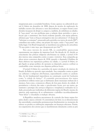 imaginavam para a sociedade brasileira. Como aparece no editorial do jor-nal 
A Ordem em dezembro de 1888, depois de séculos de exploração do 
trabalho escravo dos africanos e seus descendentes, os negros foram consi-derados 
incapazes de dirigir os campos e, também, de embelezar as cidades. 
A “raça preta” era um problema para a redação deste periódico e para a 
facção que o sustentava. Isto ficava evidente quando, sem meias palavras, 
afirmava que “sem os braços estrangeiros não nos salvaremos”. O desejo de 
“reformar os costumes”, anunciado pelo periódico no início do século XX416, 
camuflava um sonho, talvez, um projeto de nação, onde a “raça preta” não 
tinha lugar. Um Brasil imaginado se manifestou nas palavras do articulista: 
“A raça preta é uma raça, que desaparecerá por fim”417. 
Nos anos iniciais do século XX, os candomblés apareceram 
esparsamente nas páginas da imprensa local. Na década de 10, devido ao 
crescimento das práticas religiosas afro-baianas na cidade, o jornal A Or-dem 
iniciou uma campanha contra os pejis e terreiros. Essa campanha ga-nhou 
novos contornos depois de 1914, quando o deputado Ubaldino de 
Assis efetivou sua supremacia política na cidade, e o jornal A Ordem, ór-gão 
ligado ao grupo político de oposição ao deputado, passou a utilizar os 
candomblés como munição nas disputas políticas locais. 
O jornal A Ordem foi o periódico de maior circulação do interior do 
Estado da Bahia no período aqui estudado. Sua campanha contra as práti-cas 
culturais e religiosas afro-baianas, especialmente contra os candom-blés, 
foi de fundamental importância na construção social de Cachoeira 
como “a cidade do feitiço”. O conteúdo preconceituoso dos textos 
jornalísticos refletiu visões que os habitantes deste município tinham de si 
mesmos, bem como, comunicou olhares de fora para dentro da cidade. A 
persistência e eficácia das mães e pais-de-santo locais, por seu turno, ga-rantiram 
o prestígio dos serviços religiosos e terapêuticos realizados na ci-dade, 
procurados por indivíduos de diferentes regiões do Brasil e mesmo do 
exterior, pela segurança de se submeterem a trabalhos reconhecidamente 
“bem feitos” e vinculados à tradição africana. 
A República atualizou mecanismos de controle das festas negras for-jados 
desde a época colonial. A conveniência da festa ou as idiossincrasias 
das autoridades constituídas permaneceram fundamentais no momento de 
tolerar ou proibir as celebrações amparadas em heranças africanas. Porém, 
nos argumentos dos setores que se manifestavam claramente contra as prá- 
416 A ORDEM. 23 jan. 1901. p. 1. 
417 A ORDEM. 5 dez. 1888. p. 1. 
184 / Edmar Ferreira Santos 
 