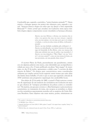 Candomblé que, segundo o periódico, “estava bastante animado”419. Nesta 
notícia, o batuque aparece em termos não ofensivos, pois, segundo o jor-nal, 
“mereceu francos elogios de todos que viu dançar a bem organizada 
Batucada”420. Outro jornal que circulava em Cachoeira nesta época tam-bém 
elogiou alguns componentes sociais vinculados as heranças africanas: 
Amo-te, nas tuas fábricas e oficinas; nos meninos das es-colas 
186 / Edmar Ferreira Santos 
e nos garotos das ruas; nas tuas crenças e supersti-ções; 
nas tuas igrejas e nos teus pigis, pois que tu és sempre 
a tradição, o escrínio da alma remota da Bahia, vivificando o 
passado. 
Amo-te, nas tuas deidades esculpidas pela civilização [...] 
Amo-te, na seda plissada e nos áureos louvores de tuas rapa-rigas 
da Irmandade da Boa Morte, como nas nuanças das 
chitas que enfeitam tuas casas de sambas e tuas macumbas [...] 
Amo-te, nos teus despachos à “Mãe d’Água”, em teus “terrei-ros” 
e em teus canjerês421, como em tuas missas de festas, em 
tuas procissões, em tuas grandes datas cívicas.422 
O escritor Flávio de Paula, provavelmente um pseudônimo, sinteti-zou 
em algumas palavras uma marca, uma identidade que acompanharia a 
cidade por anos a fio. O texto publicado em plena “data magna” do muni-cípio, 
no dia 25 de junho, apresentava a cidade como “o escrínio da alma 
remota da Bahia”. Os elogios para características antes consideradas 
aviltantes por amplos setores locais sugerem outras tramas que estão além 
dos limites desse trabalho. O certo é que os anos que seguiram a década de 
1930 assistiram uma progressiva organização dos candomblés locais. 
Em edição de 22 de junho de 1940, o jornal A Tarde noticiou a tenta-tiva 
de organização de um sindicato de curandeiros em Cachoeira em meio 
ao que chamou de “enérgicas providências da polícia contra os curandei-ros”. 
Na matéria, em que pese a ironia e o olhar hierárquico e preconceituoso 
característico no tratamento do tema, não escapou ao jornalista os objeti-vos 
dos curandeiros supostamente reunidos sob os auspícios da União Afri-cana 
Brasileira. Estes objetivos não eram muitos, porém, sintetizavam ex- 
419 No capítulo 1, discutimos as características possíveis deste terno. 
420 A ORDEM. 24 set. 1934. p. 1. 
421 Segundo Yeda Pessoa de Castro (2001, P. 198) a palavra “canjerê” é de origem banto e significa “feitiço” ou 
“sessão de feitiçaria”. 
422 PAULA, Flávio de. Cachoeira! (canto de amor). O Eco, 25 jun. 1939. p. 1, grifo meu. 
 