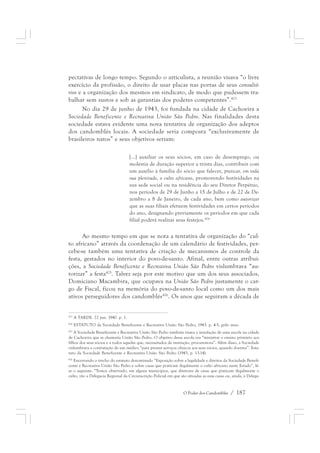 pectativas de longo tempo. Segundo o articulista, a reunião visava “o livre 
exercício da profissão, o direito de usar placas nas portas de seus consultó-rios 
e a organização dos mesmos em sindicato, de modo que pudessem tra-balhar 
sem sustos e sob as garantias dos poderes competentes”.423 
No dia 29 de junho de 1943, foi fundada na cidade de Cachoeira a 
Sociedade Beneficente e Recreativa União São Pedro. Nas finalidades desta 
sociedade estava evidente uma nova tentativa de organização dos adeptos 
dos candomblés locais. A sociedade seria composta “exclusivamente de 
brasileiros natos” e seus objetivos seriam: 
[...] auxiliar os seus sócios, em caso de desemprego, ou 
moléstia de duração superior a trinta dias, contribuir com 
um auxílio à família do sócio que falecer, praticar, em toda 
sua plenitude, o culto africano, promovendo festividades na 
sua sede social ou na residência do seu Diretor Perpétuo, 
nos períodos de 29 de Junho a 15 de Julho e de 22 de De-zembro 
a 8 de Janeiro, de cada ano, bem como autorizar 
que as suas filiais efetuem festividades em certos períodos 
do ano, designando previamente os períodos em que cada 
filial poderá realizar seus festejos.424 
Ao mesmo tempo em que se nota a tentativa de organização do “cul-to 
africano” através da coordenação de um calendário de festividades, per-cebe- 
se também uma tentativa de criação de mecanismos de controle da 
festa, gestados no interior do povo-de-santo. Afinal, entre outras atribui-ções, 
a Sociedade Beneficente e Recreativa União São Pedro vislumbrava “au-torizar” 
a festa425. Talvez seja por este motivo que um dos seus associados, 
Domiciano Macambira, que ocupava na União São Pedro justamente o car-go 
de Fiscal, ficou na memória do povo-de-santo local como um dos mais 
ativos perseguidores dos candomblés426. Os anos que seguiram a década de 
423 A TARDE. 22 jun. 1940. p. 1. 
424 ESTATUTO da Sociedade Beneficente e Recreativa União São Pedro, 1943. p. 4-5, grifo meu. 
425 A Sociedade Beneficente e Recreativa União São Pedro também visava a instalação de uma escola na cidade 
de Cachoeira que se chamaria União São Pedro. O objetivo dessa escola era “ministrar o ensino primário aos 
filhos dos seus sócios e a todos aqueles que, necessitados de instrução, procurem-na”. Além disso, a Sociedade 
vislumbrava a contratação de um médico “para prestar serviços clínicos aos seus sócios, quando doentes”. Esta-tuto 
da Sociedade Beneficente e Recreativa União São Pedro (1943, p. 13-14). 
426 Encerrando o trecho do estatuto denominado “Exposição sobre a legalidade e direitos da Sociedade Benefi-cente 
e Recreativa União São Pedro e sobre casas que praticam ilegalmente o culto africano neste Estado”, lê-se 
o seguinte: “Temos observado, em alguns municípios, que diretores de casas que praticam ilegalmente o 
culto, vão a Delegacia Regional da Circunscrição Policial em que são situadas as suas casas ou, ainda, à Delega- 
O Poder dos Candomblés / 187 
 
