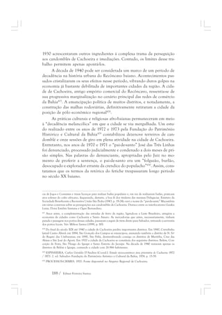 1930 acrescentaram outros ingredientes à complexa trama da perseguição 
aos candomblés de Cachoeira e imediações. Contudo, os limites desse tra-balho 
permitem apenas apontá-los. 
A década de 1940 pode ser considerada um marco de um período de 
decadência na história urbana do Recôncavo baiano. Acontecimentos pas-sados 
cristalizaram os seus efeitos nesse período, vibrando duros golpes na 
economia já bastante debilitada de importantes cidades da região. A cida-de 
de Cachoeira, antigo empório comercial do Recôncavo, ressentia-se de 
sua progressiva marginalização no cenário principal das redes de comércio 
da Bahia427. A emancipação política de muitos distritos, e notadamente, a 
construção das malhas rodoviárias, definitivamente retiraram a cidade da 
posição de pólo econômico regional428. 
As práticas culturais e religiosas afro-baianas permaneceram em meio 
à “decadência melancólica” em que a cidade se viu mergulhada. Um estu-do 
realizado entre os anos de 1972 e 1973 pela Fundação do Patrimônio 
Histórico e Cultural da Bahia429 contabilizou dezenove terreiros de can-domblé 
e onze sessões de giro em plena atividade na cidade de Cachoeira. 
Entretanto, nos anos de 1970 e 1971 o “pai-de-santo” José das Três Linhas 
foi denunciado, processado judicialmente e condenado a dois meses de pri-são 
simples. Nas palavras do denunciante, apropriadas pelo Juiz no mo-mento 
de proferir a sentença, o pai-de-santo era um “folgazão, burlão, 
desocupado e explorador errante da crendice do populacho”430. Assim, cons-tatamos 
que os termos da retórica do fetiche trespassaram longo período 
no século XX baiano. 
cia de Jogos e Costumes e tiram licenças para realizar bailes populares e, em vez de realizarem bailes, praticam 
atos solenes do culto africano, ilaqueando, destarte, a boa fé dos titulares das mesmas Delegacias. Estatuto da 
Sociedade Beneficente e Recreativa União São Pedro (1943, p. 19-24); ouvi o nome do “pai-de-santo” Macambira 
em várias conversas sobre as perseguições aos candomblés de Cachoeira. Destaco entre os interlocutores Gaiaku 
Luiza, Dona Estelita Santana e Ogan Bernardino. 
427 Anos antes, a complementação das estradas de ferro da região, ligando-as a Leste Brasileiro, atingiria a 
economia de cidades como Cachoeira e Santo Amaro. As mercadorias que antes, necessariamente, tinham 
parada e passagem nos portos dessas cidades, passaram a seguir de trem direto para Salvador, retirando a serventia 
dos portos locais. Ver: Milton Santos (1998, p. 80). 
428 Do final do século XIX até 1940 a cidade de Cachoeira perdeu importantes distritos. Em 1880, Curralinho 
(atual Castro Alves); em 1884, São Gonçalo dos Campos se emancipou, anexando também o distrito de N. Srª 
do Regato das Umburanas; em 1890, São Félix, desmembrando consigo os distritos de Muritiba, Cruz das 
Almas e São José do Aporá. Em 1920 a cidade de Cachoeira se constituía dos seguintes distritos: Belém, Con-ceição 
de Feira, São Thiago do Iguape e Santo Estevão do Jacuípe. Na década de 1940 restavam apenas os 
distritos de Belém e Iguape, contando a cidade com 26.966 habitantes. 
429 ESPINHEIRA, Carlos Geraldo D’Andrea (Coord.). Estudo sócio-econômico área prioritária de Cachoeira 1972 
/ 1973. 2. ed. Salvador: Fundação do Patrimônio Artístico e Cultural da Bahia, 1974. p. 15-39. 
430 PROCESSOS-CRIMES. 1970. Fonte disponível no Arquivo Regional de Cachoeira. 
188 / Edmar Ferreira Santos 
 