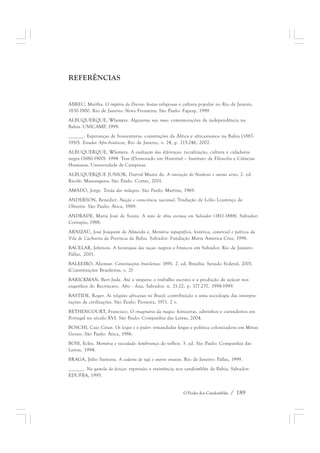 O Poder dos Candomblés / 189 
REFERÊNCIAS 
ABREU, Martha. O império do Divino: festas religiosas e cultura popular no Rio de Janeiro, 
1830-1900. Rio de Janeiro: Nova Fronteira; São Paulo: Fapesp, 1999. 
ALBUQUERQUE, Wlamyra. Algazarras nas ruas: comemorações da independência na 
Bahia. UNICAMP, 1999. 
______. Esperanças de boaventuras: construções da África e africanismos na Bahia (1887- 
1910). Estudos Afro-Asiáticos, Rio de Janeiro, v. 24, p. 215-246, 2002. 
ALBUQUERQUE, Wlamyra. A exaltação das diferenças: racialização, cultura e cidadania 
negra (1880-1900). 1994. Tese (Doutorado em História) – Instituto de Filosofia e Ciências 
Humanas, Universidade de Campinas. 
ALBUQUERQUE JUNIOR, Durval Muniz de. A invenção do Nordeste e outras artes. 2. ed. 
Recife: Massangana; São Paulo: Cortez, 2001. 
AMADO, Jorge. Tenda dos milagres. São Paulo: Martins, 1969. 
ANDERSON, Benedict. Nação e consciência nacional. Tradução de Lólio Lourenço de 
Oliveira. São Paulo: Ática, 1989. 
ANDRADE, Maria José de Souza. A mão de obra escrava em Salvador (1811-1888). Salvador: 
Corrupio, 1988. 
ARNIZAÚ, José Joaquim de Almeida e. Memória topográfica, histórica, comercial e política da 
Vila de Cachoeira da Província da Bahia. Salvador: Fundação Maria América Cruz, 1998. 
BACELAR, Jeferson. A hierarquia das raças: negros e brancos em Salvador. Rio de Janeiro: 
Pallas, 2001. 
BALEEIRO, Aliomar. Constituições brasileiras: 1891. 2. ed. Brasília: Senado Federal, 2001. 
(Constituições Brasileiras, v. 2) 
BARICKMAN, Bert Jude. Até a véspera: o trabalho escravo e a produção de açúcar nos 
engenhos do Recôncavo. Afro - Ásia, Salvador, n. 21-22, p. 177-237, 1998-1999. 
BASTIDE, Roger. As religiões africanas no Brasil: contribuição a uma sociologia das interpre-tações 
de civilizações. São Paulo: Pioneira, 1971. 2 v. 
BETHENCOURT, Francisco. O imaginário da magia: feiticeiras, adivinhos e curandeiros em 
Portugal no século XVI. São Paulo: Companhia das Letras, 2004. 
BOSCHI, Caio César. Os leigos e o poder: irmandades leigas e política colonizadora em Minas 
Gerais. São Paulo: Ática, 1986. 
BOSI, Ecléa. Memória e sociedade: lembrança de velhos. 3. ed. São Paulo: Companhia das 
Letras, 1994. 
BRAGA, Júlio Santana. A cadeira de ogã e outros ensaios. Rio de Janeiro: Pallas, 1999. 
______. Na gamela do feitiço: repressão e resistência nos candomblés da Bahia. Salvador: 
EDUFBA, 1995. 
 