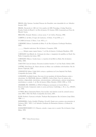 BRAGA, Júlio Santana. Sociedade Protetora dos Desvalidos: uma irmandade de cor. Salvador: 
Ianamá, 1987. 
BRASIL. Decreto-lei nº. 847, de 11 de outubro de 1890. Promulga o Código Penal dos 
Estados Unidos do Brasil. 2. ed. Rio de Janeiro: H. Garnier, 1904. Comentado por Oscar de 
Macedo Soares. 
BRAUDEL, Fernand. História e ciências sociais. 5. ed. Lisboa: Presença, 1986. 
CAMPOS, J. da Silva. O vapor de Cachoeira. A Ordem, 15 jan.1930. p. 1. 
O CARA de bronze. O Norte, 2 out. 1921. p. 1. 
CARNEIRO, Edison. Candomblés da Bahia. 9. ed. Rio de Janeiro: Civilização Brasileira, 
2002. 
______. Folguedos tradicionais. Rio de Janeiro: Conquista, 1974. 
______. Religiões negras: negros bantos. 3. ed. Rio de Janeiro: Civilização Brasileira, 1991. 
CARVALHO. José Murilo de. A formação das almas: o imaginário da república no Brasil. São 
Paulo: Companhia das Letras, 1997. 
CARVALHO, Marcos. Gaiaku Luiza e a trajetória do Jeje-Mahi na Bahia. Rio de Janeiro: 
Pallas, 2006. 
CASCUDO. Luís da Câmara. Dicionário do folclore brasileiro. 9. ed. São Paulo: Global, 2000. 
CASTRO, Yeda Pessoa de. Falares africanos na Bahia: um vocabulário afro-brasileiro. Rio de 
Janeiro: Topbooks, 2001. 
CHALHOUB, Sidney. Cidade febril: cortiços e epidemias na Corte Imperial. São Paulo: 
Companhia das Letras, 1996. 
CONSORTE, Josildeth Gomes. Em torno de um manifesto de Ialorixás Baianas contra o 
sincretismo. In: BACELAR, Jéferson; CAROSO, Carlos (Org.). Faces da tradição afro-brasileira: 
religiosidade, sincretismo, anti-sincretismo, reafricanização, práticas terapêuticas, 
etnobotânica e comida. 2. ed. Rio de Janeiro: Pallas; Salvador: CEAO, 2006. p. 71-91. 
CRAEMER, W.; VANSINA, J.; FOX, R. Religious movements in Central Africa: a 
theoretical study. Comparative studies in society and history, Cambridge, v. 18, n. 4, p. 458-475, 
oct. 1976. 
CUNHA, Maria Clementina Pereira. Ecos da folia: uma história social do carnaval carioca 
entre 1880 e 1920. São Paulo: Companhia das Letras, 2001. 
ELIAS, Norbert. O processo civilizador. Tradução Ruy Jungmann. Rio de Janeiro: Jorge Zahar, 
1994. v. 1. 
ESPINHEIRA, Carlos Geraldo D’Andrea. (Coord.). Estudo sócio econômico área prioritária de 
Cachoeira 1972 / 1973. 2. ed. Salvador: Fundação do Patrimônio Artístico e Cultural da 
Bahia, 1974. 
EVANS-PRITCHARD, E. E. Bruxaria, oráculos e magia entre os azande. Rio de Janeiro: Jorge 
Zahar, 1978. 
190 / Edmar Ferreira Santos 
 