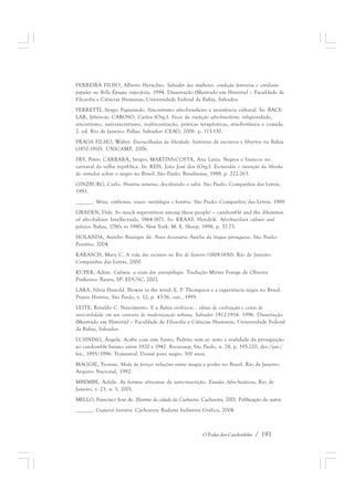 FERREIRA FILHO, Alberto Heráclito. Salvador das mulheres: condição feminina e cotidiano 
popular na Belle Époque imperfeita. 1994. Dissertação (Mestrado em História) – Faculdade de 
Filosofia e Ciências Humanas, Universidade Federal da Bahia, Salvador. 
FERRETTI, Sérgio Figueiredo. Sincretismo afro-brasileiro e resistência cultural. In: BACE-LAR, 
Jéferson; CAROSO, Carlos (Org.). Faces da tradição afro-brasileira: religiosidade, 
sincretismo, anti-sincretismo, reafricanização, práticas terapêuticas, etnobotânica e comida. 
2. ed. Rio de Janeiro: Pallas; Salvador: CEAO, 2006. p. 113-130. 
FRAGA FILHO, Walter. Encruzilhadas da liberdade: histórias de escravos e libertos na Bahia 
(1870-1910). UNICAMP, 2006. 
FRY, Peter; CARRARA, Sergio; MARTINS-COSTA, Ana Luiza. Negros e brancos no 
carnaval da velha república. In: REIS, João José dos (Org.). Escravidão e invenção da liberda-de: 
estudos sobre o negro no Brasil. São Paulo: Brasiliense, 1988. p. 222-263. 
GINZBURG, Carlo. História noturna: decifrando o sabá. São Paulo: Companhia das Letras, 
1991. 
______. Mitos, emblemas, sinais: morfologia e história. São Paulo: Companhia das Letras, 1989. 
GRADEN, Dale. So much superstition among these people! – candomblé and the dilemmas 
of afro-bahian Intellectuals, 1864-1871. In: KRAAY, Hendrik. Afro-brazilian culture and 
politics: Bahia, 1790s to 1990s. New York: M. E. Sharp, 1998. p. 57-73. 
HOLANDA, Aurélio Buarque de. Novo dicionário Aurélio da língua portuguesa. São Paulo: 
Positivo, 2004. 
KARASCH, Mary C. A vida dos escravos no Rio de Janeiro (1808-1850). Rio de Janeiro: 
Companhia das Letras, 2000. 
KUPER, Adam. Cultura: a visão dos antropólogos. Tradução Mirtes Frange de Oliveira 
Pinheiros. Bauru, SP: EDUSC, 2002. 
LARA, Silvia Hunold. Blowin in the wind: E. P. Thompson e a experiência negra no Brasil. 
Projeto História, São Paulo, v. 12, p. 43-56, out., 1995. 
LEITE, Rinaldo C. Nascimento. E a Bahia civiliza-se... idéias de civilização e cenas de 
anticivilidade em um contexto de modernização urbana, Salvador 1912-1916. 1996. Dissertação 
(Mestrado em História) – Faculdade de Filosofia e Ciências Humanas, Universidade Federal 
da Bahia, Salvador. 
LUHNING, Ângela. Acabe com este Santo, Pedrito vem aí: mito e realidade da perseguição 
ao candomblé baiano entre 1920 e 1942. Revistausp, São Paulo, n. 28, p. 195-220, dez./jan./ 
fev., 1995/1996. Trimestral. Dossiê povo negro: 300 anos. 
MAGGIE, Yvonne. Medo do feitiço: relações entre magia e poder no Brasil. Rio de Janeiro: 
Arquivo Nacional, 1992. 
MBEMBE, Achile. As formas africanas de auto-inscrição. Estudos Afro-Asiáticos, Rio de 
Janeiro, v. 23, n. 1, 2001. 
MELLO, Francisco José de. História da cidade da Cachoeira. Cachoeira, 2001. Publicação do autor. 
______. Coquetel literário. Cachoeira: Radami Indústria Gráfica, 2004. 
O Poder dos Candomblés / 191 
 
