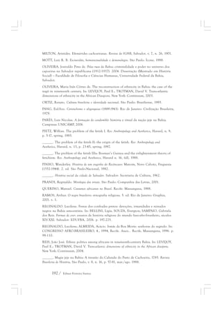 MILTON, Aristides. Efemérides cachoeiranas. Revista do IGHB, Salvador, v. 7, n. 26, 1901. 
MOTT, Luiz R. B. Escravidão, homossexualidade e demonologia. São Paulo: Ícone, 1988. 
OLIVEIRA, Josivaldo Pires de. Pelas ruas da Bahia: criminalidade e poder no universo dos 
capoeiras na Salvador republicana (1912-1937). 2004. Dissertação (Mestrado em História 
Social) – Faculdade de Filosofia e Ciências Humanas, Universidade Federal da Bahia, 
Salvador. 
OLIVEIRA, Maria Inês Côrtes de. The reconstruction of ethnicity in Bahia: the case of the 
nagô in nineteenth century. In: LEVEJOY, Paul E.; TROTMAN, David V. Trans-atlantic 
dimensions of ethnicity in the African Diaspora. New York: Continuum, 2003. 
ORTIZ, Renato. Cultura brasileira e identidade nacional. São Paulo: Brasiliense, 1985. 
PANG, Eul-Soo. Coronelismo e oligarquias (1889-1943). Rio de Janeiro: Civilização Brasileira, 
1979. 
PARÉS, Luis Nicolau. A formação do candomblé: história e ritual da nação jeje na Bahia. 
Campinas: UNICAMP, 2006. 
PIETZ, Willian. The problem of the fetish I. Res: Anthropology and Aesthetics, Havard, n. 9, 
p. 5-17, spring, 1985. 
______. The problem of the fetish II: the origin of the fetish. Res: Anthropology and 
Aesthetics, Havard, n. 13, p. 23-45, spring, 1987. 
______. The problem of the fetish IIIa: Bosman’s Guinea and the enlightenment theory of 
fetichism. Res: Anthropology and Aesthetics, Havard n. 16, fall, 1988. 
PINHO, Wanderley. História de um engenho do Recôncavo: Matoim, Novo Caboto, Freguesia 
(1552-1944). 2. ed. São Paulo:Nacional, 1982. 
______. História social da cidade de Salvador. Salvador: Secretaria de Cultura, 1962. 
PRANDI, Reginaldo. Mitologia dos orixás. São Paulo: Companhia das Letras, 2001. 
QUERINO, Manuel. Costumes africanos no Brasil. Recife: Massangana, 1988. 
RAMOS, Arthur. O negro brasileiro: etnografia religiosa. 5. ed. Rio de Janeiro: Graphia, 
2001. v. 1. 
REGINALDO. Lucilene. Festas dos confrades pretos: devoções, irmandades e reinados 
negros na Bahia setecentista. In: BELLINI, Lígia; SOUZA, Evergton; SAMPAIO, Gabriela 
dos Reis. Formas de crer: ensaios de história religiosa do mundo luso-afro-brasileiro, séculos 
XIV-XXI. Salvador: EDUFBA, 2006. p. 197-225. 
REGINALDO, Lucilene; ALMEIDA, Acácio. Irmãs da Boa Morte: senhoras do segredo. In: 
CONGRESSO AFRO-BRASILEIRO, 4., 1994, Recife. Anais... Recife, Massangana, 1996. p. 
98-110. 
REIS, João José. Ethnic politics among africans in nineteenth-century Bahia. In: LEVEJOY, 
Paul E.; TROTMAN, David V. Trans-atlantic dimensions of ethnicity in the African diaspora. 
New York: Continuum, 2004. 
______. Magia jeje na Bahia: A invasão do Calundu do Pasto de Cachoeira, 1785. Revista 
Brasileira de História, São Paulo, v. 8, n. 16, p. 57-81, mar./ago. 1988. 
192 / Edmar Ferreira Santos 
 