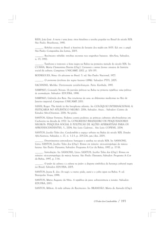 REIS, João José. A morte é uma festa: ritos fúnebres e revolta popular no Brasil do século XIX. 
São Paulo: Brasiliense, 1991. 
______. Rebelião escrava no Brasil: a história do levante dos malês em 1835. Ed. rev. e ampl. 
São Paulo: Companhia das Letras, 2003. 
______. Recôncavo rebelde: revoltas escravas nos engenhos baianos. Afro-Ásia, Salvador, 
n. 15, 1992. 
______. Tambores e temores: a festa negra na Bahia na primeira metade do século XIX. In: 
CUNHA, Maria Clementina Pereira (Org.). Carnavais e outras frestas: ensaios de história 
social da cultura. Campinas: UNICAMP, 2002. p. 101-155. 
RODRIGUES, Nina. Os africanos no Brasil. 5. ed. São Paulo: Nacional, 1977. 
______. O animismo fetichista dos negros baianos (1896). Salvador: P555, 2005. 
SACHNINE, Michka. Dictionnaire yorubá-français. Paris: Karthala, 1997. 
SAMPAIO, Consuelo Novais. Os partidos políticos na Bahia na primeira república: uma política 
de acomodação. Salvador: EDUFBA, 1998. 
SAMPAIO, Gabriela dos Reis. Nas trincheiras da cura: as diferentes medicinas no Rio de 
Janeiro imperial. Campinas: UNICAMP, 2001. 
SANSI, Roger. The fetish in the lusophone atlantic. In: COLÓQUIO INTERNACIONAL A 
FEITIÇARIA NO ATLÂNTICO NEGRO. 2006, Salvador. Anais... Salvador: Centro de 
Estudos Afro-Orientais. 2006. No prelo. 
SANTOS, Edmar Ferreira. Poderes contra poderes: as práticas culturais afro-brasileiras em 
Cachoeira na década de 1970. In: CONGRESSO BRASILEIRO DE PESQUISADORES 
NEGROS: PESQUISA SOCIAL E POLÍTICAS DE AÇÕES AFIRMATIVAS PARA OS 
AFRODESCENDENTES, 3., 2004, São Luís: Cadernos... São Luís: COPENE, 2004. 
SANTOS, Jocélio Teles dos. Candomblés e espaço urbano na Bahia do século XIX. Estudos 
Afro-Asiáticos, Salvador, v. 27, n. 1-2-3, p. 205-226, jan./dez, 2005. 
______. Divertimentos estrondosos: batuques e sambas no século XIX. In: SANSONE, 
Lívio; SANTOS, Jocélio Teles dos (Org.). Ritmos em trânsito: sócio-antropologia da música 
baiana. São Paulo: Dynamis; Salvador: Programa A Cor da Bahia, 1997. p. 17-38. 
______. Introdução. In: SANSONE, Lívio; SANTOS, Jocélio Teles dos (Org.). Ritmos em 
trânsito: sócio-antropologia da música baiana. São Paulo: Dynamis; Salvador: Programa A Cor 
da Bahia, 1997. p. 7-16. 
______. O poder da cultura e a cultura no poder: a disputa simbólica da herança cultural negra 
no Brasil. Salvador: EDUFBA, 2005. 
SANTOS, Juana E. dos. Os nagô e a morte: páde, asésé e o culto égun na Bahia. 9. ed. 
Petrópolis: Vozes, 1998. 
SANTOS, Mário Augusto da Silva. A república do povo: sobrevivência e tensão. Salvador: 
EDUFBA, 2001. 
SANTOS, Milton. A rede urbana do Recôncavo. In: BRANDÃO, Maria de Azevedo (Org.). 
O Poder dos Candomblés / 193 
 