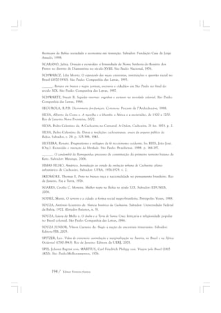 Recôncavo da Bahia: sociedade e economia em transição. Salvador: Fundação Casa de Jorge 
Amado, 1998. 
SCARANO, Julita. Devoção e escravidão: a Irmandade de Nossa Senhora do Rosário dos 
Pretos no distrito de Diamantina no século XVIII. São Paulo: Nacional, 1976. 
SCHWARCZ, Lilia Moritz. O espetáculo das raças: cientistas, instituições e questão racial no 
Brasil (1870-1930). São Paulo: Companhia das Letras, 1993. 
______. Retrato em branco e negro: jornais, escravos e cidadãos em São Paulo no final do 
século XIX. São Paulo: Companhia das Letras, 1987. 
SCHWARTZ, Stuart B. Segredos internos: engenhos e escravos na sociedade colonial. São Paulo: 
Companhia das Letras, 1988. 
SEGUROLA, R.P.B. Dictionnaire fon-français. Cotonou: Procure de l’Archidiocèse, 1988. 
SILVA, Alberto da Costa e. A manilha e o libambo: a África e a escravidão, de 1500 a 1700. 
Rio de Janeiro: Nova Fronteira, 2002. 
SILVA, Pedro Celestino da. A Cachoeira no Carnaval. A Ordem, Cachoeira, 21 fev. 1925. p. 2. 
SILVA, Pedro Celestino da. Datas e tradições cachoeiranas. anaes do arquivo público da 
Bahia, Salvador, v. 29, p. 325-398, 1943. 
SILVEIRA, Renato. Pragmatismo e milagres de fé no extremo ocidente. In: REIS, João José. 
(Org.). Escravidão e invenção da liberdade. São Paulo: Brasiliense, 1988. p. 166-197. 
______. O candomblé da Barroquinha: processo de constituição do primeiro terreiro baiano de 
Keto. Salvador: Maianga, 2006. 
SIMAS FILHO, Américo. Introdução ao estudo da evolução urbana de Cachoeira: plano 
urbanístico de Cachoeira. Salvador: UFBA, 1976-1979. v. 2. 
SKIDMORE. Thomas E. Preto no branco: raça e nacionalidade no pensamento brasileiro. Rio 
de Janeiro, Paz e Terra, 1976. 
SOARES, Cecília C. Moreira. Mulher negra na Bahia no século XIX. Salvador: EDUNEB, 
2006. 
SODRÉ, Muniz. O terreiro e a cidade: a forma social negro-brasileira. Petrópolis: Vozes, 1988. 
SOUZA, Antônio Loureiro de. Notícia histórica da Cachoeira. Salvador: Universidade Federal 
da Bahia, 1972. (Estudos Baianos, n. 5). 
SOUZA, Laura de Mello e. O diabo e a Terra de Santa Cruz: feitiçaria e religiosidade popular 
no Brasil colonial. São Paulo: Companhia das Letras, 1986. 
SOUZA JUNIOR, Vilson Caetano de. Nagô: a nação de ancestrais itinerantes. Salvador: 
Editora FIB, 2005. 
SPITZER, Leo. Vidas de entremeio: assimilação e marginalização na Áustria, no Brasil e na África 
Ocidental (1780-1945). Rio de Janeiro: Editora da UERJ, 2001. 
SPIX, Johann Baptist von; MARTIUS, Carl Friedrich Philipp von. Viajem pelo Brasil (1817- 
1820). São Paulo:Melhoramentos, 1976. 
194 / Edmar Ferreira Santos 
 