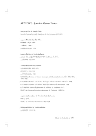 APÊNDICE - Jornais e Outras Fontes 
Acervo da Casa de Aganju Didè: 
Livro de Atas da Sociedade Seguidores de São Jerônimo, 1989-2007. 
O Poder dos Candomblés / 197 
Arquivo Municipal de São Félix: 
O PARAGUAÇU. 1909. 
A PÁTRIA. 1892 
A VANGUARDA. 1924 
Arquivo Público do Estado da Bahia: 
ANAES DO ARQUIVO PÚBLICO DA BAHIA. v. 29. 1943. 
A ORDEM. 1877-1893. 
Arquivo Regional de Cachoeira: 
A CACHOEIRA. 1901-1903. 
O NORTE. 1915-1921. 
A VANGUARDA. 1925. 
CÓDIGO de Posturas da Câmara Municipal da Cidade da Cachoeira, 1855-1888, 1893, 
1899, 1922. 
CÓDIGO de Posturas do Conselho Municipal da Cidade de Feira de Santana, 1894. 
CÓDIGO de Posturas do Conselho Municipal da Cidade de Maragogipe, 1894. 
CÓDIGO das Posturas do Município de São Félix do Paraguassu, 1893. 
LIVRO de Ofícios da Intendência Municipal de Cachoeira, 1922-1930. 
Arquivo da Santa Casa de Misericórdia de Cachoeira: 
O ECO. 1939. 
LIVRO de Terrenos e Propriedades, 1863-1904. 
Biblioteca Pública do Estado da Bahia: 
A ORDEM. 1901-1934. 
 