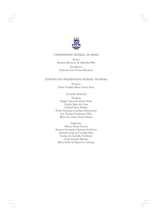 UNIVERSIDADE FEDERAL DA BAHIA 
Reitor 
Naomar Monteiro de Almeida Filho 
Vice-Reitor 
Francisco José Gomes Mesquita 
EDITORA DA UNIVERSIDADE FEDERAL DA BAHIA 
Diretora 
Flávia Goullart Mota Garcia Rosa 
Conselho Editorial 
Titulares 
Ângelo Szaniecki Perret Serpa 
Caiuby Alves da Costa 
Charbel Ninõ El-Hani 
Dante Eustachio Lucchesi Ramacciotti 
José Teixeira Cavalcante Filho 
Maria do Carmo Soares Freitas 
Suplentes 
Alberto Brum Novaes 
Antônio Fernando Guerreiro de Freitas 
Armindo Jorge de Carvalho Bião 
Evelina de Carvalho Sá Hoisel 
Cleise Furtado Mendes 
Maria Vidal de Negreiros Camargo 
 