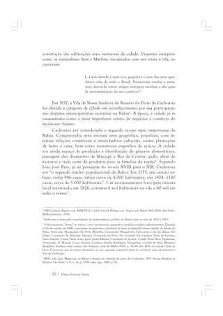 construção das edificações mais suntuosas da cidade. Viajantes europeus 
como os naturalistas Spix e Martius, encantados com sua visita à vila, es-creveram: 
[...] sem dúvida a mais rica, populosa e uma das mais agra-dáveis 
20 / Edmar Ferreira Santos 
vilas de todo o Brasil. Numerosas vendas e arma-zéns 
cheios de vários artigos europeus revelam o alto grau 
de movimentação do seu comércio4. 
Em 1837, a Vila de Nossa Senhora do Rosário do Porto da Cachoeira 
foi elevada à categoria de cidade em reconhecimento por sua participação 
nas disputas emancipatórias ocorridas na Bahia5. À época, a cidade já se 
caracterizava como o mais importante centro de negócios e comércio do 
recôncavo baiano. 
Cachoeira era considerada o segundo termo mais importante da 
Bahia. Compreendia uma enorme área geográfica, populosa, com in-tensas 
relações comerciais e intercâmbios culturais, vastas plantações 
de fumo e cana, bem como numerosos engenhos de açúcar. A cidade 
era ainda espaço de produção e distribuição de gêneros alimentícios, 
passagem dos diamantes de Mucugê e Rio de Contas, gado, além de 
escravos e toda sorte de produtos para as famílias da região6. Segundo 
João José Reis, já na passagem do século XVIII para o XIX, Cachoeira 
era “o segundo núcleo populacional da Bahia. Em 1775, seu centro ur-bano 
tinha 986 casas, talvez cerca de 4.000 habitantes; em 1804, 1180 
casas, cerca de 5.000 habitantes”. Um recenseamento feito pela câmara 
local terminado em 1826, contaria 6 mil habitantes na vila e 60 mil em 
todo o termo7. 
4 SPIX, Johann Baptist von; MARTIUS, Carl Friedrich Philipp von. Viagem pelo Brasil (1817-1820). São Paulo: 
Melhoramentos, 1976. 
5 Refiro-me às lutas pela consolidação da independência política do Brasil entre os anos de 1822 e 1823. 
6 A denominação “termo” se referia a uma circunscrição geográfica, jurídica e político-administrativa. Quando 
a Vila foi criada, em 1698, o seu termo incorporava o território de mais ou menos30 atuais cidades do Estado da 
Bahia. Entre elas: Maragogipe, São Félix, Muritiba, Governador Mangabeira, Cabaceiras, Cruz das Almas, São 
Felipe, Conceição do Almeida, Sapeaçu, Conceição da Feira, São Gonçalo dos Campos, Feira de Santana, 
Santo Estevão, Castro Alves, Irará, Ipirá, Santa Bárbara, Conceição do Jacuípe, Conde, Entre Rios, Esplanada, 
Ouriçangas, D. Macedo Costa, Antônio Cardoso, Amélia Rodrigues, Tanquinho, Cardeal da Silva, Altamira, 
Acajutiba, Jandaíra entre outras. Ver: Francisco José de Mello (2001, p. 34-36). Em 1832, foi criada a Vila da 
Feira de Santana, que se tornou município no ano seguinte, anexando parte do território antes pertencente à 
Vila de Cachoeira. 
7 REIS, João José. Magia jeje na Bahia: a invasão do calundu do pasto de Cachoeira, 1785. Revista Brasileira de 
História, São Paulo, v. 8, n. 16, p. 57-81, mar./ago. 1988. p. 63. 
 