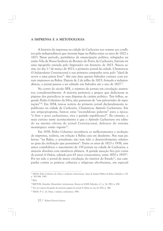 A IMPRENSA E A METODOLOGIA 
A história da imprensa na cidade de Cachoeira nos remete aos confli-tos 
pela independência que tiveram lugar na Bahia entre os anos de 1822 e 
1823. Nesse período, partidários da emancipação política, refugiados na 
então Vila de Nossa Senhora do Rosário do Porto da Cachoeira, fizeram vir 
uma tipografia enviada pelo Imperador em fevereiro de 1823. Nascia as-sim, 
no dia 1.° de março de 1823, o primeiro jornal da cidade. Chamava-se 
O Independente Constitucional e sua primeira campanha seria pelo “ideal de 
servir a uma pátria livre”. Até esta data apenas Salvador contava com jor-nais 
impressos na Bahia. Depois de 2 de julho de 1823, firmada a indepen-dência, 
o jornal passou a ser editado em Salvador até o ano de 182713. 
No correr do século XIX, o número de jornais em circulação aumen-tou 
consideravelmente. A maioria pertencia a grupos que dedicavam as 
páginas dos periódicos às suas disputas de caráter político. Tais folhas, se-gundo 
Pedro Celestino da Silva, não passavam de “um pelourinho de repu-tações” 
14. Em 1854, tem-se notícia do primeiro jornal declaradamente re-publicano 
na cidade de Cachoeira. Chamava-se Apóstolo Cachoeirano. Em 
seu artigo-programa, liam-se estas “escandalosas palavras” para a época: 
“é livre o povo cachoeirano, viva o partido republicano!”. No entanto, o 
mais curioso neste acontecimento é que o Apóstolo Cachoeirano era edita-do 
na mesma oficina do jornal Constitucional, defensor do sistema 
monárquico então vigente15. 
Em 1938, Pedro Celestino reconhecia os melhoramentos e evolução 
da imprensa, todavia, em relação à Bahia caía em desalento. Nas suas pa-lavras: 
“na Bahia, o jornalismo não tem tido o desenvolvimento relativo 
ao grau da civilização que possuímos”. Entre os anos de 1823 e 1938, este 
autor contabilizou o nascimento de 130 jornais na cidade de Cachoeira, a 
maioria absoluta com existência efêmera. A grande exceção fica por conta 
do jornal A Ordem, editado por 65 anos consecutivos, entre 1870 e 193516. 
Por ter sido o jornal de maior circulação do interior do Estado17, sua cam-panha 
contra as práticas culturais e religiosas afro-baianas, em especial 
13 SILVA, Pedro Celestino da. Datas e tradições cachoeiranas. Anais do Arquivo Público da Bahia, Salvador, v. 29, 
p. 363-384, 1943. 
14 Ibid. 
15 MILTON, Aristides. Efemérides Cachoeiranas. Revista do IGHB, Salvador, v.7, n. 26, 1901. p. 450. 
16 Ver nos anexos fotografia de primeira página do jornal A Ordem no ano de 1921, p. 144. 
17 SILVA, P. C. da. Datas e tradições cachoeiranas, 1943. 
22 / Edmar Ferreira Santos 
 
