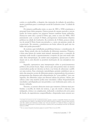 contra os candomblés, a despeito das intenções da redação do periódico, 
muito contribuiu para a construção social de Cachoeira como “a cidade do 
feitiço”18. 
Os números publicados entre os anos de 1901 e 1934 constituem a 
principal fonte desta pesquisa. Outros jornais do mesmo período e encon-trados 
de forma esparsa nos arquivos baianos também foram utilizados. 
Destaca-se entre eles o jornal O Norte que, entre os anos de 1914 e 1923 
juntamente com o jornal A Ordem, protagonizou interessantes disputas 
políticas na cidade de Cachoeira. Ao contrário de A Ordem, poucos núme-ros 
do jornal O Norte foram encontrados e, o pior, em péssimo estado de 
conservação. No entanto, constituiu-se em fonte valiosa da qual este tra-balho 
não podia prescindir19. 
As notícias aqui trabalhadas possibilitam leituras e considerações di-versas. 
Neste estudo elas são focalizadas de diferentes maneiras. Primeiro, 
é feita uma leitura de caráter mais textual, atentando para o conteúdo da 
narrativa onde incide o questionamento a respeito do que está sendo rela-tado. 
Esta interpretação, de caráter mais pragmático, aponta para a infor-mação 
em si, sem discutir as possíveis motivações de sua emergência nos 
O Poder dos Candomblés / 23 
jornais. 
Segundo, apresenta-se uma interpretação sobre os posicionamentos 
políticos dos jornais locais. Aqui, nota-se que uma postura mais ou menos 
conservadora podia ser decisiva na hora e na forma de selecionar e publi-car 
uma notícia. Essa orientação metodológica permite estabelecer um ce-nário 
das atuações sociais de diferentes grupos, mantenedores dos jornais e 
protagonistas das disputas pela administração da “coisa pública”, por con-seguinte, 
dos diferentes cargos nas diversas esferas de governo. Assim, per-cebe- 
se como uma matéria podia estar vinculada a idéias frequentemente 
veiculadas e privilegiadas por um periódico e ser irrelevante para outro, ou 
mesmo refutada. 
Terceiro, os jornais oferecem sinais que remetem a leituras mais pro-fundas: 
a escolha do título da notícia, o que ela revela e silencia, tom 
indignado, irônico ou complacente, indicando a existência de certo pano 
de fundo, de experiências compartilhadas e disputadas num contexto soci- 
18 A cidade de Cachoeira goza de considerável prestígio quando o assunto é candomblé. Desfruta de reconhe-cida 
importância por adeptos e não-adeptos de vários estados brasileiros, chegando a alcançar status internaci-onal. 
Não é difícil ouvir referências à cidade como “terra da macumba” ou “cidade do feitiço”; a respeito da 
importância da imprensa para a construção da nação e, também, para a auto-imaginação nacional. Ver: Benedict 
Anderson (1989). 
19 Ver nos anexos fotografia de primeira página do jornal O Norte do ano de 1921. 
 