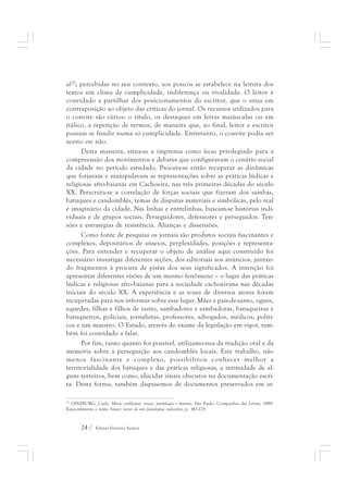 al20; percebidas no seu contexto, aos poucos se estabelece na leitura dos 
textos um clima de cumplicidade, indiferença ou rivalidade. O leitor é 
convidado a partilhar dos posicionamentos do escritor, que o situa em 
contraposição ao objeto das críticas do jornal. Os recursos utilizados para 
o convite são vários: o título, os destaques em letras maiúsculas ou em 
itálico, a repetição de termos, de maneira que, ao final, leitor e escritor 
possam se fundir numa só cumplicidade. Entretanto, o convite podia ser 
aceito ou não. 
Desta maneira, situa-se a imprensa como locus privilegiado para a 
compreensão dos movimentos e debates que configuravam o cenário social 
da cidade no período estudado. Procura-se então recuperar as dinâmicas 
que forjavam e manipulavam as representações sobre as práticas lúdicas e 
religiosas afro-baianas em Cachoeira, nas três primeiras décadas do século 
XX. Perscruta-se a correlação de forças sociais que fizeram dos sambas, 
batuques e candomblés, temas de disputas materiais e simbólicas, pelo real 
e imaginário da cidade. Nas linhas e entrelinhas, buscam-se histórias indi-viduais 
e de grupos sociais. Perseguidores, defensores e perseguidos. Ten-sões 
e estratégias de resistência. Alianças e dissensões. 
Como fonte de pesquisa os jornais são produtos sociais fascinantes e 
complexos, depositários de anseios, perplexidades, posições e representa-ções. 
Para entender e recuperar o objeto de análise aqui construído foi 
necessário investigar diferentes seções, dos editoriais aos anúncios, juntan-do 
fragmentos à procura de pistas dos seus significados. A intenção foi 
apresentar diferentes visões de um mesmo fenômeno – o lugar das práticas 
lúdicas e religiosas afro-baianas para a sociedade cachoeirana nas décadas 
iniciais do século XX. A experiência e as vozes de diversos atores foram 
recuperadas para nos informar sobre esse lugar. Mães e pais-de-santo, ogans, 
equedes, filhas e filhos de santo, sambadores e sambadoras, batuqueiras e 
batuqueiros, policiais, jornalistas, professores, advogados, médicos, políti-cos 
e um maestro. O Estado, através do exame da legislação em vigor, tam-bém 
foi convidado a falar. 
Por fim, tanto quanto foi possível, utilizamo-nos da tradição oral e da 
memória sobre a perseguição aos candomblés locais. Este trabalho, não 
menos fascinante e complexo, possibilitou conhecer melhor a 
territorialidade dos batuques e das práticas religiosas, a intimidade de al-guns 
terreiros, bem como, elucidar sinais obscuros na documentação escri-ta. 
Desta forma, também dispusemos de documentos preservados em ar- 
20 GINZBURG, Carlo. Mitos, emblemas, sinais: morfologia e história. São Paulo: Companhia das Letras, 1989. 
Especialmente o texto Sinais: raízes de um paradigma indiciário, p. 143-179. 
24 / Edmar Ferreira Santos 
 