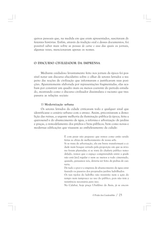 quivos pessoais que, na medida em que eram apresentados, suscitavam di-ferentes 
histórias. Enfim, através da tradição oral e desses documentos, foi 
possível saber mais sobre as pessoas de carne e osso das quais os jornais, 
algumas vezes, mencionavam apenas os nomes. 
O DISCURSO CIVILIZADOR DA IMPRENSA 
Mediante cuidadoso levantamento feito nos jornais da época foi pos-sível 
notar um discurso elucidativo sobre o olhar de setores letrados a res-peito 
das noções de civilização que informavam e justificavam suas posi-ções. 
Aparentemente elaborada por representações fragmentadas, elas aca-bam 
por construir um quadro mais ou menos coerente do período estuda-do, 
mostrando como o discurso civilizador dissimulava o racismo que tres-passava 
O Poder dos Candomblés / 25 
as relações sociais: 
1) Modernização urbana 
Os setores letrados da cidade criticavam todo e qualquer sinal que 
identificasse o cenário urbano com o atraso. Assim, preconizavam a demo-lição 
das ruínas, a urgente melhoria da iluminação pública (à época, feita a 
querosene) e do abastecimento de água, a reforma e arborização de jardins 
e praças, o remodelamento dos prédios e bens públicos, bem como novas e 
modernas edificações que visassem ao embelezamento da cidade: 
É com pesar não pequeno que vemos como estão sendo 
feitas as obras de melhoramento de nossa urbs. 
Si se trata de arborização, ela em breve transformará a ci-dade 
num bosque cerrado pela proporção em que as árvo-res 
foram plantadas; si se trata do chafariz público remo-delado, 
vemos que o espaço compreendido entre a grade 
não está [sic] regular e nem ao menos a todo cimentado, 
quando, pensamos nós, deveria ser feito de pedras de can-taria. 
De tudo o pior é a empresa de abastecimento de água estar 
fazendo os passeios dos projetados jardins ladrilhados. 
Os tais tijolos do ladrilho não resistirão nem a ação do 
tempo nem tampouco ao uso do público, pois não tem a 
resistência necessária para isso. 
No Calabar, hoje praça Ubaldino de Assis, já se encon- 
 