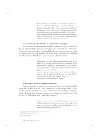 tram numerosos tijolos com os seus retângulos esboroados. 
E a obra ainda não foi entregue a serventia pública! 
Onde a fiscalização? Onde o interesse pelos próprios públicos? 
Quanto aos passeios dos jardins públicos ainda se podem 
remediar. Porque não são eles cimentados ou calçados? 
O sr. major intendente interino, que, verdade seja dita, tem 
vistas protetoras para as coisas da urbs, ainda pode provi-denciar 
26 / Edmar Ferreira Santos 
no sentido de fazer sanar este mal.21 
2) A valorização do trabalho e a repressão à vadiagem 
No discurso de alguns setores letrados, pobreza, ociosidade, incivili-dade 
e criminalidade, parecem corresponder a características populares. 
Desse modo, era necessário vigiar cuidadosamente o povo e, quando preci-so, 
aplicar punições que levassem os indivíduos à disciplina do trabalho, 
fazendo-os deixar de lado os vícios nos quais estavam imersos: 
Continuam os braços robustos e sadios a furtar-se ao tra-balho, 
e os campos, que poderiam ser cultivados, fazem 
improdutivos, lembrando a monotonia de vasto cemité-rio, 
onde as folhas esguias dos ciprestes vergam dóceis ao 
perpassar do vento agoureiro. 
Ao passo que isto se dá, povoam-se de ociosos as tabernas, 
onde o copo de cachaça anda de mão em mão, desde o 
alvorecer do dia até a alta hora da noite [...] 
Destruamos o mal enquanto é tempo.22 
3) Repressão aos divertimentos populares 
Os divertimentos populares são representados na imprensa como bár-baros. 
Eles feriam a moral cristã preconizada pelos jornais locais. Dessa 
maneira, setores letrados da cidade reclamavam por mudanças urgentes, 
capazes de disciplinar os maus costumes que a imprensa ironicamente clas-sificava 
de “belezas de uma civilização indígena”: 
Triste e deponente é o espetáculo que presenciamos na 
exibição de certas práticas como: caretas a pé, lavagens, jogo 
do sete em frente aos templos, sambas atordoadores no pe-rímetro 
da cidade e outras belezas. 
21 A ORDEM. 15 maio 1915. p. 1. 
22 Id., 27 fev. 1901. p. 1. 
 