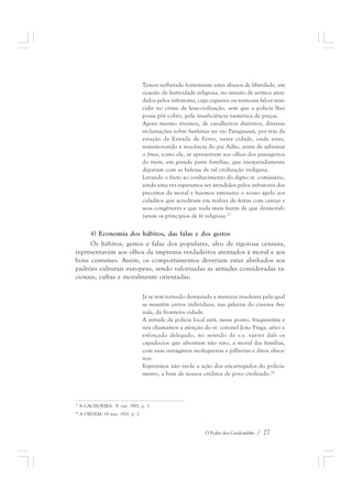 Temos verberado fortemente estes abusos de liberdade, em 
ocasião de festividade religiosa, no intuito de sermos aten-didos 
pelos infratores, cuja cegueira ou teimosia fal-os rein-cidir 
no crime de lesa-civilização, sem que a polícia lhes 
possa pôr cobro, pela insuficiência numérica de praças. 
Agora mesmo tivemos, de cavalheiros distintos, diversas 
reclamações sobre banhistas no rio Paraguassú, por trás da 
estação da Estrada de Ferro, nesta cidade, onde estes, 
rememorando a inocência do pai Adão, antes de saborear 
o fruto, como ele, se apresentam aos olhos dos passageiros 
do trem, em grande parte famílias, que inesperadamente 
deparam com as belezas de tal civilização indígena. 
Levando o facto ao conhecimento do digno sr. comissário, 
ainda uma vez esperamos ser atendidos pelos infratores dos 
preceitos da moral e fazemos extensivo o nosso apelo aos 
cidadãos que acreditam em realces de festas com caretas e 
seus congêneres e que nada mais fazem de que desmorali-zarem 
os princípios de fé religiosa.23 
4) Economia dos hábitos, das falas e dos gestos 
Os hábitos, gestos e falas dos populares, alvo de rigorosa censura, 
representavam aos olhos da imprensa verdadeiros atentados à moral e aos 
bons costumes. Assim, os comportamentos deveriam estar alinhados aos 
padrões culturais europeus, sendo valorizadas as atitudes consideradas ra-cionais, 
O Poder dos Candomblés / 27 
cultas e moralmente orientadas: 
Já se tem tornado demasiada a maneira insolente pela qual 
se mantêm certos indivíduos, nas galerias do cinema Ave-nida, 
da fronteira cidade. 
A atitude da polícia local está, nesse ponto, fraquíssima e 
nós chamamos a atenção do sr. coronel João Fraga, ativo e 
esforçado delegado, no sentido de s.s. varrer dali os 
capadócios que afrontam não raro, a moral das famílias, 
com suas intragáveis molequeiras e pilherias e ditos obsce-nos. 
Esperamos não tarde a ação dos encarregados do policia-mento, 
a bem de nossos créditos de povo civilizado.24 
23 A CACHOEIRA. 31 out. 1901. p. 1. 
24 A ORDEM. 19 mar. 1921. p. 1. 
 