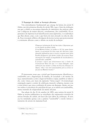 5) Expurgar da cidade as heranças africanas 
Um entendimento fundamental que emerge da leitura do jornal A 
Ordem, nas três primeiras décadas do século XX, é que o bem da civilização 
em que a cidade se encontrava dependia do extermínio das práticas cultu-rais 
e religiosas de matriz africana, notadamente, dos candomblés. Os ar-gumentos 
da imprensa local identificavam essas expressões, e os indivíduos 
que lhes davam corpo, com o que havia de mais atrasado na vida da cida-de. 
Essa concepção refletia a divulgação de teorias racistas que posicionavam 
o continente africano como o último na escala da evolução: 
Chega-nos reclamações de um fato triste e deponente que 
se está dando em plena cidade. 
À rua Martins Gomes, no prédio n.º 67, há, quase diaria-mente, 
28 / Edmar Ferreira Santos 
as encenações da missa negra dos africanos, trans-plantada 
infelizmente para os nossos costumes antes da lei 
Euzébio de Queiroz, que aboliu o tráfico de escravos. Essas 
encenações são sempre acompanhadas de incomodativo e 
ensurdecedor candomblé. 
E porque a época que atravessamos traz o rótulo de 
Civilizemo-nos! Bem será que o sr. major delegado, cujas 
atribuições são manter a ordem em bem da civilização in-dígena, 
volva a sua vista perscrutadora para as missas ne-gras 
da rua Martins Gomes.25 
É interessante notar que o jornal que frequentemente identificava o 
candomblé com a degeneração da família, da sociedade e até mesmo da 
raça, representando-o como o lugar de bródios e orgias, também se refere a 
ele, como vimos, por meio da expressão “missa negra”. A terminologia 
empregada sugere o caráter de celebração musical e religiosa, mesmo com 
o tom irônico que cerca a utilização do termo em destaque. Assim, seu uso 
nos indica a consciência do articulista de que, ao se referir aos candomblés, 
estava tratando da religiosidade de matriz africana. 
Em edição do dia 21 de outubro de 1905, uma notícia do jornal A 
Ordem se mostra emblemática na articulação dos argumentos oriundos de 
setores letrados da cidade, em favor das suas idéias de civilização. A notí-cia 
foi intitulada apenas com a palavra “candomblé” e revela valores e 
intenções de setores da imprensa local: 
25 A ORDEM. 22 jul. 1914. p. 1. 
 