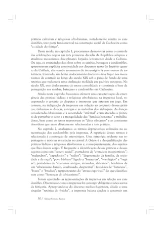 práticas culturais e religiosas afro-baianas, notadamente contra os can-domblés, 
teve parte fundamental na construção social de Cachoeira como 
“a cidade do feitiço”. 
Deste modo, no capítulo 1, procuramos demonstrar como o controle 
das celebrações negras nas três primeiras décadas da República adaptou e 
atualizou mecanismos disciplinares forjados lentamente desde a Colônia. 
Ou seja, os enunciados das elites sobre os sambas, batuques e candomblés, 
apresentavam explícita continuidade aos discursos tanto do Império quan-to 
da Colônia, alternando momentos de intransigência com outros de to-lerância. 
Contudo, um lento deslocamento discursivo teve lugar nos meca-nismos 
de controle ao longo do século XIX sob o pano de fundo de uma 
retórica que reclamava uma civilização moldada em padrões europeus. No 
século XX, esse deslocamento já estava consolidado e constituía a base da 
perseguição aos sambas, batuques e candomblés em Cachoeira. 
Ainda neste capítulo, buscamos oferecer uma caracterização da emer-gência 
das práticas lúdicas e religiosas afro-baianas na imprensa local, re-cuperando 
o cenário de disputas e interesses que estavam em jogo. Em 
comum, na indignação da imprensa em relação ao conjunto dessas práti-cas, 
tínhamos as danças, cantigas e as melodias dos atabaques. As danças 
consideradas libidinosas e a sonoridade “infernal” eram atacadas a pretex-to 
de perturbar o sono e a tranquilidade das “famílias honestas” e trabalha-doras, 
bem como os textos reprovavam os “ditos obscenos” e as constantes 
desordens que eram diretamente relacionadas a tais práticas. 
No capítulo 2, analisamos os termos depreciativos utilizados na ca-racterização 
dos candomblés pela imprensa. A repetição desses termos é 
relacionada à construção de estereótipos. Uma estratégia evidente nas re-portagens 
e notícias veiculadas no jornal A Ordem é a desqualificação das 
práticas lúdicas e religiosas afro-baianas e, consequentemente, dos sujeitos 
que lhes davam corpo. É frequente a identificação dessas práticas e desses 
sujeitos como um “cancro social”, portadores de “crendices insuportáveis”; 
“malandros”, “capadócios” e “vadios”; “degeneração da família, da socie-dade 
e da raça”; “povo bárbaro” ligado a “bruxarias”, “sortilégios” e “orgi-as”; 
portadores de “costumes antigos, atrasados, africanos”; herdeiros de 
um “africanismo barato, desabusado, desprezível”; fazedores de “batecuns”, 
“bozós” e “bródios”; representantes do “atraso espiritual” do que classifica-vam 
como “heranças do africanismo”. 
Foram apreciadas as representações da imprensa em relação aos can-domblés. 
Observou-se como a imprensa fez convergir diferentes visões acerca 
da feitiçaria. Apropriando-se do discurso médico-higienista, aliado a uma 
singular “retórica do fetiche”, a imprensa baiana ajudou a construir um 
30 / Edmar Ferreira Santos 
 