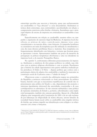 estereótipo peculiar que associou a feitiçaria, quase que exclusivamente 
aos candomblés e à “raça africana” e a seus descendentes. Analisamos os 
termos deste estereótipo, suas continuidade e peculiaridades em relação a 
compreensões anteriores sobre fetiche e feitiçaria. Assinalamos que o prin-cipal 
objetivo de setores da imprensa era criminalizar os candomblés e seus 
O Poder dos Candomblés / 31 
adeptos. 
Especificamente em relação ao candomblé, assumiu relevo na cam-panha 
o argumento do exercício ilegal da Medicina. A imprensa local clas-sificava 
as práticas de mães e pais-de-santo algumas vezes como 
curandeirismo e na maioria delas, como feitiçaria. A campanha hostilizava 
os curandeiros em razão da terapêutica por eles utilizada no atendimento e 
cura dos mais diversos problemas físicos e materiais. Essa terapêutica era 
frequentemente identificada com feitiçarias e torturas que levavam pesso-as 
ignorantes à morte. Apresentamos também um pouco da memória da 
perseguição às práticas terapêuticas afro-baianas e uma voz dissidente na 
imprensa local, a do maestro Tranquilino Bastos. 
No capítulo 3, confrontamos diferentes posicionamentos da impren-sa. 
Analisamos a existência de dois grupos políticos na cidade, suas rela-ções 
com as práticas religiosas afro-baianas e com os jornais. Percebemos 
que a história da cidade experimentou uma guerra simbólica traduzida pe-los 
periódicos A Ordem e O Norte – disputa política que contou com a 
participação efetiva de adeptos dos candomblés e também foi marcante na 
construção social de Cachoeira como a “cidade do feitiço”27. 
Observou-se como o controle das celebrações negras nos primórdios 
da República continuou relacionado ao forte personalismo da política 
baiana, fazendo com que os mecanismos republicanos de controle não re-presentassem 
uma política de Estado e, sim, dependessem das posições e 
interesses (geralmente eleitorais) das autoridades constituídas e de seus 
correligionários ou adversários. Se não estavam submetidas a uma política 
de repressão sistemática do Estado e, portanto, subordinadas a uma impla-cável 
perseguição, também não estavam garantidas. Apesar de a liberdade 
religiosa estar assegurada pela Constituição de 1891 e de ter sido reclama-da 
por lideranças da religiosidade de matriz africana, setores letrados da 
sociedade baiana faziam recair sobre os candomblés uma singular retórica 
do fetiche, que tentava impedir sua identificação como religião e os relaci-onavam 
com crimes e feitiçarias. 
27 Interessa-nos a carga simbólica da “feitiçaria” na cidade de Cachoeira e arredores, ou seja, como os diferentes 
usos do “feitiço” (discursos e práticas) podem ajudar a compreender aspectos fundamentais da sociedade baiana 
do início do século XX. 
 