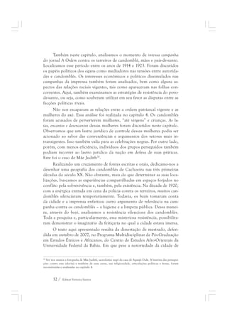 Também neste capítulo, analisamos o momento de intensa campanha 
do jornal A Ordem contra os terreiros de candomblé, mães e pais-de-santo. 
Localizamos esse período entre os anos de 1914 e 1923. Foram discutidos 
os papéis políticos dos ogans como mediadores nas tensões entre autorida-des 
e candomblés. Os interesses econômicos e políticos dissimulados nas 
campanhas da imprensa também foram analisados, bem como alguns as-pectos 
das relações raciais vigentes, tais como apareceram nas folhas con-correntes. 
Aqui, também examinamos as estratégias de resistência do povo-de- 
santo, ou seja, como souberam utilizar em seu favor as disputas entre as 
facções políticas rivais. 
Não nos escaparam as relações entre a ordem patriarcal vigente e as 
mulheres do axé. Essa análise foi realizada no capítulo 4. Os candomblés 
foram acusados de perverterem mulheres, “até virgens” e crianças. As lu-tas, 
encantos e desencantos dessas mulheres foram discutidos neste capítulo. 
Observamos que um lastro jurídico de controle dessas mulheres podia ser 
acionado ao sabor das conveniências e argumentos dos setores mais in-transigentes. 
Isso também valia para as celebrações negras. Por outro lado, 
porém, com menos eficiência, indivíduos dos grupos perseguidos também 
podiam recorrer ao lastro jurídico da nação em defesa de suas práticas. 
Este foi o caso de Mãe Judith28. 
Realizando um cruzamento de fontes escritas e orais, dedicamo-nos a 
desenhar uma geografia dos candomblés de Cachoeira nas três primeiras 
décadas do século XX. Não obstante, mais do que determinar as suas loca-lizações, 
buscamos as experiências compartilhadas em espaços forjados no 
conflito pela sobrevivência e, também, pela existência. Na década de 1920, 
com a enérgica entrada em cena da polícia contra os terreiros, muitos can-domblés 
silenciaram temporariamente. Todavia, os bozós tomaram conta 
da cidade e a imprensa enfatizou outro argumento de relevância na cam-panha 
contra os candomblés – a higiene e a limpeza pública. Dessa manei-ra, 
através do bozó, analisamos a resistência silenciosa dos candomblés. 
Toda a pesquisa e, particularmente, essa misteriosa resistência, possibilita-ram 
demonstrar o imaginário da feitiçaria no qual a cidade estava imersa. 
O texto aqui apresentado resulta da dissertação de mestrado, defen-dida 
em outubro de 2007, no Programa Multidisciplinar de Pós-Graduação 
em Estudos Étnicos e Africanos, do Centro de Estudos Afro-Orientais da 
Universidade Federal da Bahia. Em que pese a notoriedade da cidade de 
28 Ver nos anexos a fotografia de Mãe Judith, sacerdotisa nagô da casa de Aganjú Didè. A história das persegui-ções 
contra esta ialorixá e também de suas curas, sua religiosidade, articulações políticas e festas, foram 
reconstruídas e analisadas no capítulo 4. 
32 / Edmar Ferreira Santos 
 