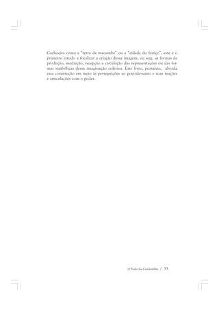 Cachoeira como a “terra da macumba” ou a “cidade do feitiço”, este é o 
primeiro estudo a focalizar a criação dessa imagem, ou seja, as formas de 
produção, mediação, recepção e circulação das representações ou das for-mas 
simbólicas dessa imaginação coletiva. Este livro, portanto, aborda 
essa construção em meio às perseguições ao povo-de-santo e suas reações 
e articulações com o poder. 
O Poder dos Candomblés / 33 
 