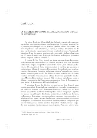 O Poder dos Candomblés / 37 
CAPÍTULO I 
OS BATUQUES DA CIDADE: CELEBRAÇÕES NEGRAS E IDÉIAS 
DE CIVILIZAÇÃO 
No início do século XX, a cidade de Cachoeira parecia não mais cau-sar 
tão boa impressão ao viajante que lá aportava. O cronista Moreira Pin-to, 
em sua passagem pela cidade, notou-a “grande, velha e decadente”. As 
ruas irregulares e sem calçamento, a sujeira, a ausência de canalização de 
água e a iluminação a querosene irritaram o referido cronista. Todavia, ele 
não pôde deixar de notar a movimentação comercial e industrial expressa 
em 171 casas de negócios e 3 fábricas de charutos ao longo do perímetro 
urbano daquela “sede de comarca”29. 
A cidade de São Félix, situada na outra margem do rio Paraguaçu, 
pareceu mais graciosa aos olhos do cronista, apesar de suas ruas “estreitas 
e não muito limpas”. Os prédios “quase todos novos”, as 5 fábricas de cha-rutos 
e 16 armazéns de fumo impressionaram o escritor, que destacou a 
eminência da fábrica de charutos Dannemann. Segundo ele, esse estabele-cimento 
dispunha de “homens, mulheres e crianças” ocupados no carrega-mento, 
na separação e escolha das folhas de fumo, na fabricação de caixas 
e outras atividades relacionadas ao fabrico de diversas qualidades de cha-ruto. 
Moreira Pinto estimou mais de 400 operários trabalhando entre a 
fábrica e os armazéns da Dannemann, enquanto a Costa & Penna empre-gava 
300 e a B. Rodemburg 150 trabalhadores30. 
A atividade dentro das fábricas e o movimento fora delas de uma 
grande quantidade de ganhadeiras e ganhadores, ocupados nos mais diver-sos 
ramos de serviços e no “florescente comércio”, atraía cada vez mais 
pessoas dos distritos e cidades vizinhas para o vale do Paraguaçu. Disputas 
por espaço ou celebrações de alegria, no âmbito do trabalho ou do lazer, 
podiam gerar dissensões e mesmo confusão nas ruas. Isso contrariava os 
administradores locais e setores da elite que encontravam fiéis porta-vozes 
na imprensa. Reclamavam da ociosidade de muitos braços e sugeriam que 
fossem utilizados nos campos ao invés de estarem “diuturnamente” ocupa-dos 
com a cachaça nas tabernas do cais do porto. Para esses setores letra- 
29 PINTO, Moreira. Uma viagem à Cachoeira. A Ordem, 11 jun. 1902. p. 1. 
30 A ORDEM. 21 jun. 1902. p. 2. 
 