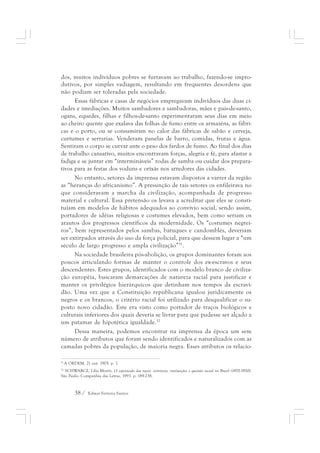 dos, muitos indivíduos pobres se furtavam ao trabalho, fazendo-se impro-dutivos, 
por simples vadiagem, resultando em frequentes desordens que 
não podiam ser toleradas pela sociedade. 
Essas fábricas e casas de negócios empregavam indivíduos das duas ci-dades 
e imediações. Muitos sambadores e sambadoras, mães e pais-de-santo, 
ogans, equedes, filhas e filhos-de-santo experimentaram seus dias em meio 
ao cheiro quente que exalava das folhas de fumo entre os armazéns, as fábri-cas 
e o porto, ou se consumiram no calor das fábricas de sabão e cerveja, 
curtumes e serrarias. Venderam panelas de barro, comidas, frutas e água. 
Sentiram o corpo se curvar ante o peso dos fardos de fumo. Ao final dos dias 
de trabalho cansativo, muitos encontravam forças, alegria e fé, para afastar a 
fadiga e se juntar em “intermináveis” rodas de samba ou cuidar dos prepara-tivos 
para as festas dos voduns e orixás nos arredores das cidades. 
No entanto, setores da imprensa estavam dispostos a varrer da região 
as “heranças do africanismo”. A presunção de tais setores os enfileirava no 
que consideravam a marcha da civilização, acompanhada de progresso 
material e cultural. Essa pretensão os levava a acreditar que eles se consti-tuíam 
em modelos de hábitos adequados ao convívio social, sendo assim, 
portadores de idéias religiosas e costumes elevados, bem como seriam os 
arautos dos progressos científicos da modernidade. Os “costumes negrei-ros”, 
bem representados pelos sambas, batuques e candomblés, deveriam 
ser extirpados através do uso da força policial, para que dessem lugar a “um 
século de largo progresso e ampla civilização”31. 
Na sociedade brasileira pós-abolição, os grupos dominantes foram aos 
poucos articulando formas de manter o controle dos ex-escravos e seus 
descendentes. Estes grupos, identificados com o modelo branco de civiliza-ção 
européia, buscaram demarcações de natureza racial para justificar e 
manter os privilégios hierárquicos que detinham nos tempos da escravi-dão. 
Uma vez que a Constituição republicana igualou juridicamente os 
negros e os brancos, o critério racial foi utilizado para desqualificar o su-posto 
novo cidadão. Este era visto como portador de traços biológicos e 
culturais inferiores dos quais deveria se livrar para que pudesse ser alçado a 
um patamar de hipotética igualdade.32 
Dessa maneira, podemos encontrar na imprensa da época um sem 
número de atributos que foram sendo identificados e naturalizados com as 
camadas pobres da população, de maioria negra. Esses atributos os relacio- 
31 A ORDEM. 21 out. 1905. p. 1. 
32 SCHWARCZ, Lilia Moritz. O espetáculo das raças: cientistas, instituições e questão racial no Brasil (1870-1930). 
São Paulo: Companhia das Letras, 1993. p. 189-238. 
38 / Edmar Ferreira Santos 
 