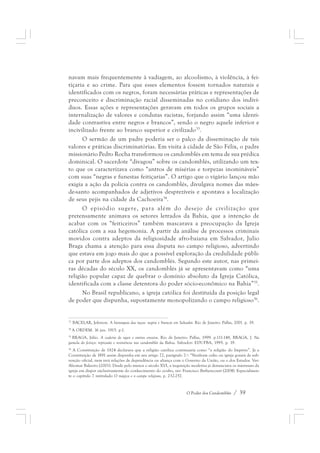 navam mais frequentemente à vadiagem, ao alcoolismo, à violência, à fei-tiçaria 
e ao crime. Para que esses elementos fossem tornados naturais e 
identificados com os negros, foram necessárias práticas e representações de 
preconceito e discriminação racial disseminadas no cotidiano dos indiví-duos. 
Essas ações e representações geravam em todos os grupos sociais a 
internalização de valores e condutas racistas, forjando assim “uma identi-dade 
contrastiva entre negros e brancos”, sendo o negro aquele inferior e 
incivilizado frente ao branco superior e civilizado33. 
O sermão de um padre poderia ser o palco da disseminação de tais 
valores e práticas discriminatórias. Em visita à cidade de São Félix, o padre 
missionário Pedro Rocha transformou os candomblés em tema de sua prédica 
dominical. O sacerdote “divagou” sobre os candomblés, utilizando um tex-to 
que os caracterizava como “antros de misérias e torpezas inomináveis” 
com suas “negras e funestas feitiçarias”. O artigo que o vigário lançou mão 
exigia a ação da polícia contra os candomblés, divulgava nomes das mães-de- 
santo acompanhados de adjetivos desprezíveis e apontava a localização 
O Poder dos Candomblés / 39 
de seus pejis na cidade da Cachoeira34. 
O episódio sugere, para além do desejo de civilização que 
pretensamente animava os setores letrados da Bahia, que a intenção de 
acabar com os “feiticeiros” também mascarava a preocupação da Igreja 
católica com a sua hegemonia. A partir da análise de processos criminais 
movidos contra adeptos da religiosidade afro-baiana em Salvador, Julio 
Braga chama a atenção para essa disputa no campo religioso, advertindo 
que estava em jogo mais do que a possível exploração da credulidade públi-ca 
por parte dos adeptos dos candomblés. Segundo este autor, nas primei-ras 
décadas do século XX, os candomblés já se apresentavam como “uma 
religião popular capaz de quebrar o domínio absoluto da Igreja Católica, 
identificada com a classe detentora do poder sócio-econômico na Bahia”35. 
No Brasil republicano, a igreja católica foi destituída da posição legal 
de poder que dispunha, supostamente monopolizando o campo religioso36. 
33 BACELAR, Jeferson. A hierarquia das raças: negros e brancos em Salvador. Rio de Janeiro: Pallas, 2001. p. 19. 
34 A ORDEM. 16 jan. 1915. p.1. 
35 BRAGA, Júlio. A cadeira de ogan e outros ensaios. Rio de Janeiro: Pallas, 1999. p.111-148, BRAGA, J. Na 
gamela do feitiço: repressão e resistência nos candomblés da Bahia. Salvador: EDUFBA, 1995. p. 19. 
36 A Constituição de 1824 declarava que a religião católica continuaria como “a religião do Império”. Já a 
Constituição de 1891 assim dispunha em seu artigo 72, parágrafo 7.º: “Nenhum culto ou igreja gozará de sub-venção 
oficial, nem terá relações de dependência ou aliança com o Governo da União, ou o dos Estados. Ver: 
Aliomar Baleeiro (2001). Desde pelo menos o século XVI, a inquisição moderna já denunciava os interesses da 
igreja em dispor exclusivamente do conhecimento do oculto, ver: Francisco Bethencourt (2004). Especialmen-te 
o capítulo 7 intitulado O mágico e o campo religioso, p. 232-257. 
 