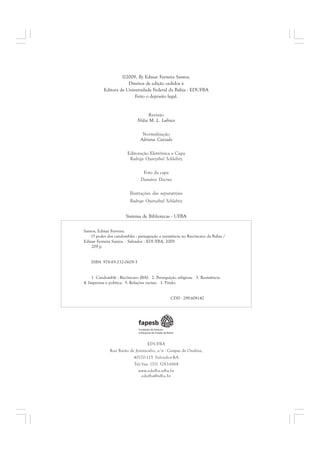 ©2009, By Edmar Ferreira Santos. 
Direitos de edição cedidos à 
Editora da Universidade Federal da Bahia - EDUFBA 
Feito o depósito legal. 
Revisão 
Nídia M. L. Lubisco 
Normalização 
Adriana Caxiado 
Editoração Eletrônica e Capa 
Rodrigo Oyarzábal Schlabitz 
Foto da capa 
Damário Dacruz 
Ilustrações das separatrizes 
Rodrigo Oyarzábal Schlabitz 
Sistema de Bibliotecas - UFBA 
EDUFBA 
Rua Barão de Jeremoabo, s/n - Campus de Ondina, 
40170-115 Salvador-BA 
Tel/fax: (71) 3283-6164 
www.edufba.ufba.br 
edufba@ufba.br 
Santos, Edmar Ferreira. 
O poder dos candomblés : perseguição e resistência no Recôncavo da Bahia / 
Edmar Ferreira Santos. - Salvador : EDUFBA, 2009. 
209 p. 
ISBN 978-85-232-0609-3 
1. Candomblé - Recôncavo (BA). 2. Perseguição religiosa. 3. Resistência. 
4. Imprensa e política. 5. Relações raciais. I. Título. 
CDD - 299.608142 
 
