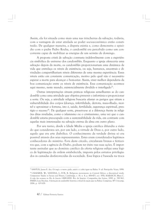 Assim, ela foi situada como mais uma nas trincheiras da salvação, todavia, 
com a vantagem de estar atrelada ao poder socioeconômico então consti-tuído. 
De qualquer maneira, a disputa existia e, como demonstra o episó-dio 
com o padre Pedro Rocha, o candomblé era percebido como um con-corrente 
capaz de mobilizar as energias de um sermão de domingo. 
A proposta cristã de salvação contrasta indelevelmente com a experiên-cia 
simbólica do universo dos candomblés. Enquanto a igreja ofereceria uma 
salvação depois da morte, os candomblés proporcionariam uma dinâmica de 
vida que entrelaça os níveis de existência, ou seja, humanos, ancestrais e di-vindades 
compartilhariam níveis diferentes de uma mesma experiência. Esses 
níveis estão em constante comunicação, motivo pelo qual não é necessário 
esperar a morte para alcançar o bem-estar. Assim, viver melhor dependeria da 
boa comunicação entre os níveis de existência. Essa comunicação acontece 
aqui mesmo, neste mundo, existencialmente dividido e interligado37. 
Outras interpretações situam práticas religiosas semelhantes as do can-domblé 
como uma atividade que objetiva prevenir o infortúnio e proporcionar 
a sorte. Ou seja, a atividade religiosa buscaria afastar os perigos que sitiam a 
vulnerabilidade dos corpos (doença, infertilidade, derrota, mau-olhado, mor-te) 
e aproximar a fortuna, isto é, saúde, fertilidade, segurança espiritual, pres-tígio 
e sucesso38. De qualquer sorte, preserva-se aí a diferença frente às religi-ões 
ditas reveladas, como o islamismo ou o cristianismo, uma vez que o can-domblé 
estaria preocupado com a sustentabilidade da vida, em contraste com 
aquelas mais interessadas na salvação eterna da alma em outro plano. 
Por seu turno, desde a Idade Média a igreja católica difundia a visão 
do que considerava ser, por um lado, a virtude de Deus e, por outro lado, 
aquilo que era arte diabólica. O conhecimento da verdade divina só era 
possível através dos seus representantes. Estes eram considerados legítimos 
conhecedores do mistério. Fora deste círculo, circulavam bruxas e feiticei-ros 
que, com a agência do Diabo, podiam ter êxito nas suas ações. É impor-tante 
assinalar que ao domínio católico da oferta religiosa subjaz uma lógi-ca 
de legitimação da ordem estabelecida, imposta pelos estratos privilegia-dos 
às camadas desfavorecidas da sociedade. Essa lógica é baseada na troca 
37 SANTOS, Juana E. dos. Os nagô e a morte: páde, asésé e o culto égun na Bahia. 9. ed. Petrópolis: Vozes, 1998. 
38 CRAEMER, W.; VANSINA, J.; FOX, R. Religious movements in Central Africa: a theoretical study. 
Comparative Studies in Society and History, Cambridge, v. 18, n. 4, p. 458-475, oct. 1976, KARASCH, Mary C. 
A vida dos escravos no Rio de Janeiro (1808-1850). Rio de Janeiro: Companhia das Letras, 2000. p. 350-362, 
PARÉS, Luis Nicolau. A formação do candomblé: história e ritual da nação jeje na Bahia. Campinas, SP: Unicamp, 
2006. p. 103-109. 
40 / Edmar Ferreira Santos 
 