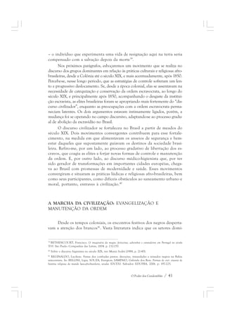 – o indivíduo que experimenta uma vida de resignação aqui na terra seria 
compensado com a salvação depois da morte39. 
Nos próximos parágrafos, esboçaremos um movimento que se realiza no 
discurso dos grupos dominantes em relação às práticas culturais e religiosas afro-brasileiras, 
desde a Colônia até o século XIX, e mais acentuadamente, após 1850. 
Percebe-se, nesse longo período, que as estratégias de controle sofreram um len-to 
e progressivo deslocamento. Se, desde a época colonial, elas se assentavam na 
necessidade de catequização e conservação da ordem escravocrata, ao longo do 
século XIX, e principalmente após 1850, acompanhando o desgaste da institui-ção 
escravista, as elites brasileiras foram se apropriando mais fortemente do “dis-curso 
civilizador”, enquanto as preocupações com a ordem escravocrata perma-neciam 
latentes. Os dois argumentos estavam intimamente ligados, porém, a 
mudança foi se operando no campo discursivo, adaptando-se ao processo gradu-al 
de abolição da escravidão no Brasil. 
O discurso civilizador se fortaleceu no Brasil a partir de meados do 
século XIX. Dois movimentos convergentes contribuem para esse fortale-cimento, 
na medida em que alimentavam os anseios de segurança e bem-estar 
daqueles que supostamente guiavam os destinos da sociedade brasi-leira. 
Refiro-me, por um lado, ao processo gradativo de libertação dos es-cravos, 
que coagia as elites a forjar novas formas de controle e manutenção 
da ordem. E, por outro lado, ao discurso médico-higienista que, por ter 
sido gerador de transformações em importantes cidades européias, chega-va 
ao Brasil com promessas de modernidade e saúde. Esses movimentos 
convergiram e situaram as práticas lúdicas e religiosas afro-brasileiras, bem 
como seus participantes, como difíceis obstáculos ao saneamento urbano e 
moral, portanto, entraves à civilização.40 
A MARCHA DA CIVILIZAÇÃO: EVANGELIZAÇÃO E 
MANUTENÇÃO DA ORDEM 
Desde os tempos coloniais, os encontros festivos dos negros desperta-vam 
a atenção dos brancos41. Vasta literatura indica que os setores domi- 
39 BETHENCOURT, Francisco. O imaginário da magia: feiticeiras, adivinhos e curandeiros em Portugal no século 
XVI. São Paulo: Companhia das Letras, 2004. p. 232-257. 
40 Sobre o discurso higienista no século XIX, ver: Muniz Sodré (1988, p. 21-45). 
41 REGINALDO, Lucilene. Festas dos confrades pretos: devoções, irmandades e reinados negros na Bahia 
setecentista. In: BELLINI, Lígia; SOUZA, Evergton; SAMPAIO, Gabriela dos Reis. Formas de crer: ensaios de 
história religiosa do mundo luso-afro-brasileiro, séculos XIV-XXI. Salvador: EDUFBA, 2006. p. 197-225. 
O Poder dos Candomblés / 41 
 