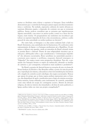 nantes se dividiam entre tolerar e reprimir os batuques. Esses trabalhos 
demonstram que o controle dos batuques jamais seguiu um direcionamento 
único e uniforme. Na verdade, expressões culturais de matriz africana as-sumiram 
diferentes papéis, a depender do contexto em que se tornavam 
públicas. Assim, pode-se considerar que as variantes que impulsionavam 
alguma autoridade, com maior ou menor poder, contra ou a favor dos ba-tuques, 
eram muitas. Os pesquisadores são unânimes em reconhecer que 
tolerar ou reprimir dependia da hora e das circunstâncias, embora o estilo 
pessoal de uma autoridade ou senhor pudesse ser decisivo42. 
Por outro lado, os batuques e os dias santos andaram lado a lado no 
Brasil. Entretanto, essa caminhada não foi harmoniosa. Os confrontos entre 
representantes da Igreja e os batuques perduraram até a República. Os pri-meiros 
a debater essa questão, ainda na atmosfera do Brasil colonial, foram 
os jesuítas Benci e Antonil. Diante de uma religiosidade sincrética que se 
esboçava e debruçados sobre o que consideravam a “cristianização imperfei-ta” 
dos africanos escravizados, Benci acreditava na austeridade paciente e 
constante para superar o problema, enquanto Antonil enxergava os 
“folguedos” dos negros numa outra perspectiva disciplinar. Para ele, a per-missão 
dos batuques livraria os negros da melancolia, aliviando as mazelas 
do cativeiro e, por conseguinte, tornando-os mais saudáveis e produtivos43. 
No Brasil, a posição de Antonil frente às coroações de reis e às festas de 
Nossa Senhora do Rosário e São Benedito reflete o ponto de vista da produ-ção 
e reprodução do sistema, colocando-se a favor de manifestações sincréticas 
sob o ângulo do controle social e ideológico dos negros escravizados. Nota-se 
que apesar do perigo que as festas negras podiam representar para os bran-cos, 
elas dispunham de apelo e justificativa para a lógica do sistema escravista. 
Dessa maneira, foram utilizadas como instrumento de controle, entendidas 
como uma válvula de escape do contingente escravo. Através da devoção 
religiosa, da vida no interior das irmandades e da festa do santo padroeiro, a 
Igreja católica tinha em vista um projeto evangelizador44. 
42 REIS, João José. Tambores e temores: a festa negra na Bahia na primeira metade do século XIX. In: CUNHA, 
Maria Clementina Pereira (Org.). Carnavais e outras festas: ensaios de história social da cultura. Campinas-SP: 
Unicamp, 2002. p. 101-155, ABREU, Martha. O império do Divino: festas religiosas e cultura popular no Rio de 
Janeiro, 1830-1900. Rio de Janeiro: Nova Fronteira; São Paulo: Fapesp, 1999, p. 284, SANTOS, Jocélio Teles 
dos. Divertimentos estrondosos: batuques e sambas no século XIX. In: SANSONE, Lívio; SANTOS, Jocélio 
Teles dos (Org.). Ritmos em trânsito: sócio-antropologia da música baiana. São Paulo: Dynamis; Salvador: Progra-ma 
A Cor da Bahia, 1997. p. 15-38. 
43 SOUZA, Laura de Mello e. O diabo e a Terra de Santa Cruz: feitiçaria e religiosidade popular no Brasil colonial. 
São Paulo: Companhia das Letras, 1986. p. 92-93. 
44 REGINALDO. Lucilene. Festas dos confrades pretos, 2006. 
42 / Edmar Ferreira Santos 
 