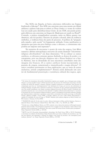 Em 1624, em Angola, já havia catecismos elaborados nas línguas 
kimbundo e kikongo45. Em 1658, um catecismo para uma missão em Alladá 
utilizava a palavra vodu para se referir ao Deus cristão e o nome do vodum 
Lisá era usado para identificar Jesus Cristo. Já em 1708, um jesuíta portu-guês 
elaborou um catecismo na língua de Alladá para ser usado no Brasil46. 
Contudo, a prática evangelizadora européia, tanto na África quanto nas 
Américas, não foi pacífica. Parceira do projeto colonial, além da violência 
simbólica, a violência física fez parte do processo. A política da “pregação 
pela espada e pelo açoite” foi largamente utilizada. Como justificativa se 
apregoava que para um povo bárbaro como o africano, o cristianismo não 
poderia ser imposto sem repressão47. 
Na tentativa de encontrar o ponto de vista dos negros, Luiz Mott 
sumaria o debate antropológico em torno do assim chamado “sincretismo 
religioso afro-brasileiro” em duas dimensões: “1) ao cultuar os santos 
católicos, os africanos estavam apenas iludindo os donos do poder e os 
catequistas, pois sua devoção dirigia-se não a Nossa Senhora ou a San-to 
Antônio, mas às divindades de seus ancestrais camuflados atrás das 
imagens dos brancos; 2) os santos católicos foram incorporados ao 
panteão de origem, aumentando e intensificando a magia africana”. O 
autor considera pertinentes as duas explicações, que ao invés de serem 
exclusivas, seriam complementares48. Estaria assim delineado um cará-ter 
de fundamental preservação e resistência cultural dos negros, agin- 
45 No terreno do sincretismo afro-católico históriadores sugerem, por exemplo, que os batuques que acompa-nhavam 
a coroação de Reis Congo no Brasil apontam para um processo de cristianização mais longo, iniciado 
na África do século XV, quando o primeiro soberano congolês converteu-se ao catolicismo. Esse processo de 
cristianização que levou ao “aportuguesamento” das instituições do Congo, por sua vez, não exterminou as 
tradições bakongo, servindo mais a interesses econômicos e de governo do que a interesses propriamente religi-osos. 
Em sentido semelhante, com relação às práticas religiosas dos povos da África Central e Ocidental, pes-quisadores 
apontam que o uso comum do assim chamado “complexo cultural ventura-desventura” e o incessan-te 
nascimento de novos movimentos religiosos facilitou o ajuste e a propagação de renovados símbolos e liturgias 
que objetivam afastar o infortúnio e aproximar a sorte. Sobre o sincretismo afro-católico no Congo, ver: Ronaldo 
Vainfas e Marina de Mello e Souza (1998, p. 95-118) e Alberto da Costa e Silva (2002). Especialmente o 
capítulo 10, intitulado No reino do Congo, p. 359-405. Também sobre práticas religiosas na África Central, ver: 
W. Craemer, J. Vansina e R. Fox (1976) 
46 THORNTON, John K. On the trail of voodoo: African christianity in Africa and the Americas. Americas: a 
Quarterly Review of Inter-American Cultural History, New York, v. 44, n. 3 p. 261-278, jan. 1998. 
47 Ferretti cita o clérigo Balthazar Afonso, em 1585, contente com as táticas dos exércitos de Portugal tomando 
pequenas vilas de assalto: “Os portugueses queimaram vivos os pagãos em suas choupanas e várias cabeças eram 
expostas a fim de amedrontar os adversários. Em outra ocasião 619 narizes foram cortados pelos portugueses”. 
Sérgio Figueiredo Ferretti (2006, p. 120-121). 
48 MOTT, Luiz R. B. Escravidão, homossexualidade e demonologia. São Paulo: Ícone, 1988. p. 110-111. Estudando 
o sincretismo nas religiões afro-brasileiras, Sérgio Ferretti afirma que todas as religiões são sincréticas e que “tal 
fato não diminui, mas engrandece o domínio da religião, como ponto de encontro e de convergência entre 
tradições distintas”, ver: Sérgio Figueiredo Ferretti (2006, p. 113-130). 
O Poder dos Candomblés / 43 
 