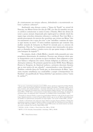 do criativamente em terreno adverso, defendendo e reconstruindo va-lores 
e práticas culturais49. 
Analisando uma devassa contra a “dança de Tunda” no arraial de 
Paracatu, nas Minas Gerais dos idos de 1747, nos dias de setembro em que 
os católicos comemoram os santos Cosme e Damião, Mott não deixou de 
notar a pouca atenção dispensada pelo vigário-geral ao referido ritual dos 
negros (que articulava elementos africanos e católicos). Para Luiz Mott, a 
grande preocupação da maioria dos sacerdotes que viviam nas Minas “não 
era exatamente com o reino dos céus” e sim “amealhar o máximo de rique-za 
aqui mesmo na terra”. O autor também argumenta que somente uma 
mulher acusada de feitiçaria no Brasil foi enviada para os cárceres da 
Inquisição. Para ele, “os inquisidores estavam mais interessados em perse-guir 
os abastados judeus e cristãos novos do que gastar tempo e dinheiro 
com batuques da negrada”50. 
No entanto, desde a Idade Média o mundo vinha passando por uma 
progressiva demonização da existência. Processo que alcançou níveis qua-se 
insuportáveis com os jesuítas na época moderna. Estes julgavam as prá-ticas 
lúdicas e religiosas dos outros, fossem indígenas ou africanos, como 
aberrações satânicas. No primeiro quartel do século XVIII, Nuno Marques 
Pereira (o Peregrino da América) realizou a primeira descrição literária 
que se tem notícia de um calundu51, caracterizando-o como demoníaco52. 
Também a referida dança de Tunda que, na demonstração de Mott, “apre-senta 
enorme semelhança aos candomblés e xangôs contemporâneos do 
Nordeste”, foi qualificada de “dança diabólica” que atentava contra a “santa 
fé católica”53. 
49 Em que pese a terminologia empregada, Laura de Mello e Souza, apoiada nos argumentos de Roger Bastide, 
enfatiza o caráter de preservação cultural do sincretismo religioso afro-católico: “Outorgado, talvez, num pri-meiro 
momento, pela camada dominante, o sincretismo afro-católico dos escravos foi uma realidade que se 
fundiu com a preservação dos próprios ritos e mitos das primitivas religiões africanas.” Ver: Laura de Mello e 
Souza (1986, p. 93-94). Sobre o posicionamento de alguns líderes da religião afro-brasileira, de militantes do 
movimento negro e de intelectuais sobre o sincretismo, ver: Josildeth Gomes Consorte (2006, p. 71-91). 
50 “Acotundá ou a dança de Tunda é o nome de um ritual religioso dedicado ao culto de deus da nação Courá 
(Lagos, Nigéria), praticado no arraial de Paracatu (Minas Gerais) e que no ano de 1747 foi desmobilizado por 
um batalhão de capitães-do-mato perseguidores de negros fugidos.” Ver: Luiz R. B. Mott (1988, p. 87-117). 
51 Calundu é a denominação mais antiga para rituais religiosos de matriz africana realizados no Brasil. Essa 
denominação já aparece na poesia de Gregório de Matos no século XVII. Ver: Yeda Pessoa de Castro (2001, p. 
192) e Jocélio Telles Santos (1997, p. 17). A partir do século XVIII acontece um sensível aumento nas denún-cias 
contra os calundus. Ver: Luiz R. B. Mott (1988, p.109). 
52 SOUZA, L. de M. e. O diabo e a Terra de Santa Cruz, 1986. p. 137-145. 
53 MOTT, L. R. B. Escravidão, homossexualidade e demonologia, 1988. p. 88-108. 
44 / Edmar Ferreira Santos 
 