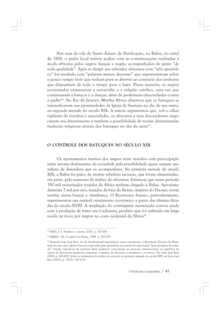 Nas ruas da vila de Santo Amaro da Purificação, na Bahia, no natal 
de 1808, o padre local tentou acabar com as comemorações realizadas à 
moda africana pelos negros hauçás e nagôs, acompanhados de gente “de 
toda qualidade”. Após se dirigir aos referidos africanos com “zelo apostóli-co” 
foi recebido com “palavras menos decentes” que argumentavam sobre 
o pouco tempo livre que tinham para se divertir ao contrário dos senhores 
que dispunham de todo o tempo para o lazer. Dessa maneira, os negros 
escravizados censuraram a escravidão e a religião católica, uma vez que 
continuaram a batucar e a dançar, além de proferirem obscenidades contra 
o padre54. No Rio de Janeiro, Martha Abreu observou que os batuques se 
intensificaram nas proximidades da Igreja de Santana no dia de sua santa, 
na segunda metade do século XIX. A autora argumentou que, sob o olhar 
vigilante de vizinhos e autoridades, os africanos e seus descendentes nego-ciaram 
seu divertimento e também a possibilidade de recriar determinadas 
tradições religiosas através dos batuques no dia da santa55. 
O CONTROLE DOS BATUQUES NO SÉCULO XIX 
Os ajuntamentos festivos dos negros eram notados com preocupação 
entre setores dominantes da sociedade pela possibilidade quase sempre ma-nifesta 
de desordens que os acompanhava. Na primeira metade do século 
XIX, a Bahia foi palco de muitas rebeliões escravas, que foram alimentadas, 
em parte, pelo aumento do tráfico de africanos. Estima-se que nesse período 
350 mil escravizados trazidos da África tenham chegado à Bahia. Aproxima-damente 
7 mil por ano, trazidos da baía do Benin, império do Daomé, terras 
iorubá, terras hauçás e vizinhança. O Recôncavo baiano, particularmente, 
experimentou um notável crescimento econômico a partir das últimas déca-das 
do século XVIII. A ampliação do contingente escravizado contou ainda 
com a produção de fumo em Cachoeira, produto que foi utilizado em larga 
escala na troca por negros na costa ocidental da África56. 
54 REIS, J. J. Tambores e temores, 2002. p. 107-108. 
55 ABREU, M. O império do Divino, 1999. p. 292-293. 
56 Segundo João José Reis, foi de fundamental importância nesse crescimento a Revolução Escrava do Haiti, 
uma vez que essa colônia francesa respondia pela agricultura açucareira de exportação “mais próspera do mun-do”. 
Assim, valendo-se da ausência desse poderoso concorrente no mercado internacional, os engenhos de 
açúcar do Recôncavo puderam aumentar o número de africanos, a produção e os lucros. Ver: João José Reis 
(1992, p. 100-101). Sobre as estimativas do tráfico de escravos na primeira metade do século XIX, ver João José 
Reis (2003, p. 24-25, 120-121). 
O Poder dos Candomblés / 45 
 