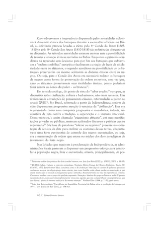 Caso observemos a importância dispensada pelas autoridades coloni-ais 
à dimensão étnica dos batuques durante a escravidão africana no Bra-sil, 
as diferentes práticas levadas a efeito pelo 6º Conde da Ponte (1805- 
1810) e pelo 8º Conde dos Arcos (1810-1818) são referências obrigatórias 
na discussão. As referidas autoridades estavam atentas ante a possibilidade 
de tensões e alianças étnicas recriadas na Bahia. Enquanto o primeiro acre-ditava 
na repressão sem descanso para por fim aos batuques que subverti-am 
a “ordem simbólica” européia e facilitavam a criação de laços de solida-riedade 
entre os africanos, o segundo acreditava na possibilidade de os ba-tuques 
preservarem ou mesmo acirrarem as divisões étnicas entre os ne-gros. 
Ou seja, para o Conde dos Arcos era necessário tolerar os batuques 
de negros como forma de preservação da ordem escravista, uma vez que, 
caso os africanos preservassem suas rivalidades étnicas, pouco poderiam 
fazer contra os donos do poder – os brancos57. 
Em sentido análogo, do ponto de vista do “saber erudito” europeu, as 
discussões sobre civilização, cultura e barbarismos, não eram recentes. Elas 
remontavam a tradições do pensamento clássico, reformuladas a partir do 
século XVIII58. No Brasil, sobretudo a partir da Independência, setores da 
elite dispensaram progressiva atenção à temática da “civilização”. Esta era 
representada como uma conquista progressiva e cumulativa, todavia, ne-cessitava 
de luta contra a tradição, a superstição e o instinto irracional. 
Dessa maneira, o assim chamado “paganismo africano”, em suas manifes-tações 
privadas ou públicas, mereceu acalorados discursos e práticas que os 
repreendia59. Na base do paradoxo “tolerar ou reprimir” presente nas estra-tégias 
de setores da elite para civilizar os costumes dessas terras, encontra-va- 
se uma forte perspectiva de controle dos negros escravizados, ou seja, 
era a manutenção da ordem que estava no núcleo dos dois paradigmas de 
tratamento da festa negra. 
Nas décadas que seguiram à proclamação da Independência, as admi-nistrações 
locais passaram a dispensar um progressivo esforço para contro-lar 
a população negra, livre e escravizada, através, principalmente, de pos- 
57 Para uma análise das práticas dos dois condes baianos, ver: João José Reis (2002, p. 109-112, 2003, p. 68-93). 
58 KUPER, Adam. Cultura: a visão dos antropólogos. Tradução Mirtes Frange de Oliveira Pinheiros. Bauru, SP: 
EDUSC, 2002. Para Norbert Elias, conceitos como o de civilização “têm algo do caráter de palavras que ocasi-onalmente 
surgem em algum grupo mais estreito, tais como família, seita, classe escolar ou associação, e que 
dizem muito para o iniciado e pouquíssimo para o estranho. Assumem forma na base de experiências comuns. 
Crescem e mudam com o grupo do qual são expressão. Situação e história do grupo refletem-se nelas. E perma-necem 
incolores, nunca se tornam plenamente vivas para aqueles que não compartilham tais experiências, que 
não falam a partir da mesma tradição e da mesma situação.” Norbert Elias (1994, p. 21-50, grifo meu). 
59 João José Reis analisou “Um debate na Assembléia Provincial da Bahia sobre a proibição do batuque em 
1855”. Ver: João José Reis (2002, p. 134-147). 
46 / Edmar Ferreira Santos 
 