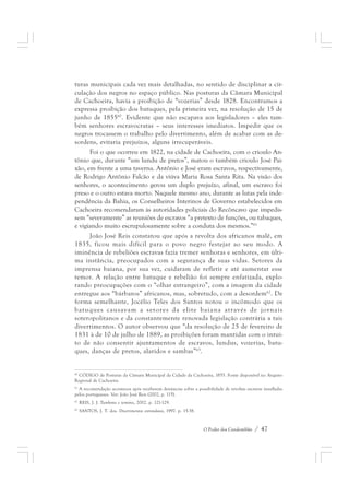 turas municipais cada vez mais detalhadas, no sentido de disciplinar a cir-culação 
dos negros no espaço público. Nas posturas da Câmara Municipal 
de Cachoeira, havia a proibição de “vozerias” desde 1828. Encontramos a 
expressa proibição dos batuques, pela primeira vez, na resolução de 15 de 
junho de 185560. Evidente que não escapava aos legisladores – eles tam-bém 
senhores escravocratas – seus interesses imediatos. Impedir que os 
negros trocassem o trabalho pelo divertimento, além de acabar com as de-sordens, 
evitaria prejuízos, alguns irrecuperáveis. 
Foi o que ocorreu em 1822, na cidade de Cachoeira, com o crioulo An-tônio 
que, durante “um lundu de pretos”, matou o também crioulo José Pai-xão, 
em frente a uma taverna. Antônio e José eram escravos, respectivamente, 
de Rodrigo Antônio Falcão e da viúva Maria Rosa Santa Rita. Na visão dos 
senhores, o acontecimento gerou um duplo prejuízo, afinal, um escravo foi 
preso e o outro estava morto. Naquele mesmo ano, durante as lutas pela inde-pendência 
da Bahia, os Conselheiros Interinos de Governo estabelecidos em 
Cachoeira recomendaram às autoridades policiais do Recôncavo que impedis-sem 
“severamente” as reuniões de escravos “a pretexto de funções, ou tabaques, 
e vigiando muito escrupulosamente sobre a conduta dos mesmos.”61 
João José Reis constatou que após a revolta dos africanos malê, em 
1835, ficou mais difícil para o povo negro festejar ao seu modo. A 
iminência de rebeliões escravas fazia tremer senhoras e senhores, em últi-ma 
instância, preocupados com a segurança de suas vidas. Setores da 
imprensa baiana, por sua vez, cuidaram de refletir e até aumentar esse 
temor. A relação entre batuque e rebelião foi sempre enfatizada, explo-rando 
preocupações com o “olhar estrangeiro”, com a imagem da cidade 
entregue aos “bárbaros” africanos, mas, sobretudo, com a desordem62. De 
forma semelhante, Jocélio Teles dos Santos notou o incômodo que os 
batuques causavam a setores da elite baiana através de jornais 
soteropolitanos e da constantemente renovada legislação contrária a tais 
divertimentos. O autor observou que “da resolução de 25 de fevereiro de 
1831 à de 10 de julho de 1889, as proibições foram mantidas com o intui-to 
de não consentir ajuntamentos de escravos, lundus, vozerias, batu-ques, 
O Poder dos Candomblés / 47 
danças de pretos, alaridos e sambas”63. 
60 CÓDIGO de Posturas da Câmara Municipal da Cidade da Cachoeira, 1855. Fonte disponível no Arquivo 
Regional de Cachoeira. 
61 A recomendação aconteceu após receberem denúncias sobre a possibilidade de revoltas escravas insufladas 
pelos portugueses. Ver: João José Reis (2002, p. 115). 
62 REIS, J. J. Tambores e temores, 2002. p. 121-129. 
63 SANTOS, J. T. dos. Divertimentos estrondosos, 1997. p. 15-38. 
 
