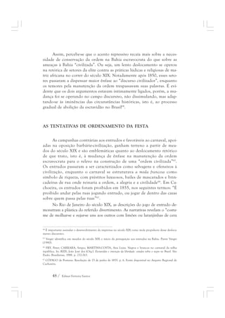 Assim, percebe-se que o acento repressivo recaía mais sobre a neces-sidade 
de conservação da ordem na Bahia escravocrata do que sobre as 
ameaças à Bahia “civilizada”. Ou seja, um lento deslocamento se operou 
na retórica de setores da elite contra as práticas lúdicas e religiosas de ma-triz 
africana no correr do século XIX. Notadamente após 1850, esses seto-res 
passaram a dispensar maior ênfase ao “discurso civilizador”, enquanto 
os temores pela manutenção da ordem trespassavam suas palavras. É evi-dente 
que os dois argumentos estavam intimamente ligados, porém, a mu-dança 
foi se operando no campo discursivo, não dissimulando, mas adap-tando- 
se às iminências das circunstâncias históricas, isto é, ao processo 
gradual de abolição da escravidão no Brasil64. 
AS TENTATIVAS DE ORDENAMENTO DA FESTA 
As campanhas contrárias aos entrudos e favoráveis ao carnaval, apoi-adas 
na oposição barbárie-civilização, ganham terreno a partir de mea-dos 
do século XIX e são emblemáticas quanto ao deslocamento retórico 
de que trato, isto é, à mudança de ênfase na manutenção da ordem 
escravocrata para o relevo na construção de uma “ordem civilizada”65. 
Os entrudos passaram a ser caracterizados como selvagens e ofensivos à 
civilização, enquanto o carnaval se estruturava a moda francesa como 
símbolo de riqueza, com préstitos luxuosos, bailes de mascarados e brin-cadeiras 
de rua onde reinaria a ordem, a alegria e a civilidade66. Em Ca-choeira, 
os entrudos foram proibidos em 1855, nos seguintes termos: “É 
proibido andar pelas ruas jogando entrudo, ou jogar de dentro das casas 
sobre quem passa pelas ruas”67. 
No Rio de Janeiro do século XIX, as descrições do jogo de entrudo de-monstram 
a plástica do referido divertimento. As narrativas revelam o “costu-me 
de molhar-se e sujar-se uns aos outros com limões ou laranjinhas de cera 
64 É importante assinalar o desenvolvimento da imprensa no século XIX como mola propulsora desse desloca-mento 
discursivo. 
65 Verger identifica em meados do século XIX o início da perseguição aos entrudos na Bahia. Pierre Verger 
(1980). 
66 FRY, Peter; CARRARA, Sergio; MARTINS-COSTA, Ana Luiza. Negros e brancos no carnaval da velha 
república. In: REIS, João José dos (Org.). Escravidão e invenção da liberdade: estudos sobre o negro no Brasil. São 
Paulo: Brasiliense, 1988. p. 232-263. 
67 CÓDIGO de Posturas. Resolução de 15 de junho de 1855. p. 6. Fonte disponível no Arquivo Regional de 
Cachoeira. 
48 / Edmar Ferreira Santos 
 