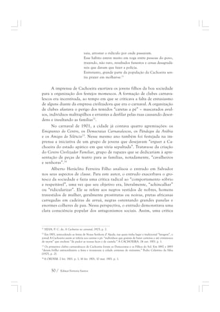 vaia, arrostar o ridículo por onde passavam. 
Esse hábito esteve muito em voga entre pessoas do povo, 
trazendo, não raro, resultados funestos e cenas desagradá-veis 
50 / Edmar Ferreira Santos 
que davam que fazer a polícia. 
Entretanto, grande parte da população da Cachoeira sen-tia 
prazer em molhar-se.71 
A imprensa de Cachoeira exortava os jovens filhos da boa sociedade 
para a organização dos festejos momescos. A formação de clubes carnava-lescos 
era incentivada, ao tempo em que se criticava a falta de entusiasmo 
de alguns diante da empresa civilizadora que era o carnaval. A organização 
de clubes afastava o perigo dos temidos “caretas a pé” – mascarados avul-sos, 
indivíduos maltrapilhos e errantes a desfilar pelas ruas causando desor-dens 
e insultando as famílias72. 
No carnaval de 1901, a cidade já contava quatro agremiações: os 
Emigrantes do Centro, os Democratas Carnavalescos, os Pândegos da Arábia 
e os Amigos do Silêncio73. Nesse mesmo ano também foi festejada na im-prensa 
a iniciativa de um grupo de jovens que desejavam “erguer a Ca-choeira 
do estado apático em que vivia sepultada”. Tratava-se da criação 
do Centro Civilizador Familiar, grupo de rapazes que se dedicariam à apre-sentação 
de peças de teatro para as famílias, notadamente, “cavalheiros 
e senhoras”.74 
Alberto Heráclito Ferreira Filho analisou o entrudo em Salvador 
nos seus aspectos de classe. Para este autor, o entrudo exacerbava o gro-tesco 
da sociedade e fazia uma crítica radical ao “comportamento sóbrio 
e respeitável”, uma vez que seu objetivo era, literalmente, “achincalhar” 
ou “ridicularizar”. Ele se refere aos negros vestidos de nobres, homens 
travestidos de mulher, geralmente prostitutas ou noivas, pretas africanas 
carregadas em cadeiras de arruá, negras ostentando grandes panelas e 
enormes colheres de pau. Nessa perspectiva, o entrudo demonstrava uma 
clara consciência popular dos antagonismos sociais. Assim, uma crítica 
71 SILVA, P. C. da. A Cachoeira no carnaval, 1925, p. 2. 
72 Em 1901, antecedendo as festas de Nossa Senhora d’ Ajuda, nas quais tinha lugar a tradicional “lavagem”, o 
jornal A Cachoeira assim se referia aos caretas a pé: “indivíduos que gostam de bater carteiras e até criminosos 
de morte” que enchem “de pudor as nossas faces e de cautela.” A CACHOEIRA. 24 out. 1901. p. 1. 
73 Os primeiros clubes carnavalescos de Cachoeira foram os Democratas e os Filhos do Sol. Em 1892 e 1893 
“deram brilho extraordinário a festa e trouxeram à cidade centenas de visitantes.” Pedro Celestino da Silva 
(1925, p. 2). 
74 A ORDEM. 2 fev. 1901. p. 1, 16 fev. 1901, 10 mar. 1901. p. 1. 
 