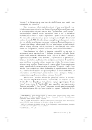“grotesca” às hierarquias e uma inversão simbólica do jogo social eram 
encarnados nos entrudos.75 
Cabe notar que a substituição do entrudo pelo carnaval à moda euro-péia 
jamais aconteceu totalmente. Como observou Wlamyra Albuquerque, 
os negros insistiam em participar da festa, “maltrapilhos e mal prontos”, 
africanizando o carnaval, todavia não apenas como “a ralé”. A autora de-monstra 
que os clubes de negros, organizados a partir do modelo das gran-des 
sociedades carnavalescas da época, eram grandes atrações do carnaval 
em fins do século XIX. Munidos de carros alegóricos, indumentária cênica 
rica em referências africanas, atabaques, cantigas e alegria, clubes como os 
Pândegos da África e a Embaixada Africana levavam uma verdadeira mul-tidão 
às ruas de Salvador. Para os jornalistas da capital baiana, esses clubes 
faziam das vias públicas, durante o carnaval, verdadeiros candomblés76. 
Especificamente em relação às festas de candomblé, em que pese os 
reclames do jornal soteropolitano O Alabama, o discurso civilizador da im-prensa 
incide sobre ele, pelo menos, desde a década de 1860. O periódico 
representava essas festas como “bárbaras”, “supersticiosas” e “promíscuas”, 
lançando contra tais celebrações uma campanha sistemática de denúncias 
que, em última instância, exigia a atuação da polícia. Ao mesmo tempo, 
admirava-se de membros do exército e da própria polícia frequentarem essas 
festas, concedendo licenças para elas até mesmo “dentro da cidade”. Luis 
Nicolau Parés observou, na cidade do Salvador da segunda metade do século 
XIX, uma tolerância seletiva dos poderes públicos a certos candomblés. O 
autor atribui essa “tolerância”, entre motivos como a crença no feitiço, a 
uma justificativa política ancorada no interesse eleitoral77. 
Na cidade de Cachoeira, muitos dos “perigosos” caretas a pé no carna-val 
e na festa d’Ajuda tinham raízes, literalmente, nos terreiros de can-domblé. 
Na festa d’Ajuda de 1934, chama a atenção a participação de um 
“terno” com o nome de “Candomblé” que, segundo a reportagem, estava 
“bastante animado”78. Esse “terno” bem pode ter sido aquele organizado 
por Mãe Paulina no Alto do Cucuí, conhecido como o Candomblé de Ca- 
75 FERREIRA FILHO, Alberto Heráclito. Salvador das mulheres: condição feminina e cotidiano popular na Belle 
Époque imperfeita. 1994. Dissertação (Mestrado em História) – Faculdade de Filosofia e Ciências Humanas, 
Universidade Federal da Bahia, Salvador. p. 101-104. 
76 ALBUQUERQUE, Wlamyra Ribeiro de. Esperanças de boaventuras: construções da África e africanismos na 
Bahia (1887-1910). Estudos Afro-Asiáticos, Rio de Janeiro, v. 24, p. 215-246, 2002. 
77 PARÉS, L. N. A formação do candomblé, 2006. p. 125-142. Analisamos as relações entre alguns terreiros de 
candomblé de Cachoeira e políticos locais no capítulo 3. 
78 A ORDEM. 24 set. 1934. p. 1. 
O Poder dos Candomblés / 51 
 